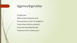 Աքրոստիքոսներ
Մայրիկ ջան
Ամեն օր ինձ համբյուրում ես
Յուրաքանչյուր պահ իմ կողքին ես
Րոպե անգամ ինձ չես թողնում
Իրար հետ ենք մենք միասին
Կարոտում եմ ու համբուրում։
 