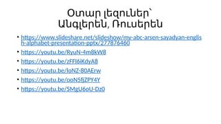 Օտար լեզուներ՝
,
Անգլերեն Ռուսերեն
• https://www.slideshare.net/slideshow/my-abc-arsen-sayadyan-englis
h-alphabet-presentation-pptx/277876460
• https://youtu.be/RyuN-4m8kW8
• https://youtu.be/zFFl6iKdyA8
• https://youtu.be/loNZ-80AErw
• https://youtu.be/ooN5fjZPY4Y
• https://youtu.be/SMgU6oU-Dz0
 
