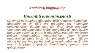 -
Հորինուկ հեքիաթներ
Սուտլիկ պատմություն
-
Մի օր ես ու հայրիկս գնացինք ձուկ որսալու։ Գնացինք
գնացինք ու մի մե՜ծ լիճ տեսանք։ Ես հայրիկիս
առաջարկեցի մնանք այդ լճի մոտ՝ ձուկ որսանք։
,
Հայրիկս համաձայնվեց։ Մենք նստեցինք լճի ափին մեր
,
կարթերը գցեցինթ ջուրը և սկսեցինք սպասել որ ձուկը
, ,
բռնվի։ Սպասեցինք սպասեցինք շատ երկար
,
սպասեցինք բայց ձուկը չէր բռնվում։ Բայց ի վերջո
,
սկսեց կտցել։ Կարթը հանեցինք ու տեսանք որ մի մեծ
արջ է կարթից կախված։ Զարմանքից կարթը հետ
գցեցի ջուրը։
 