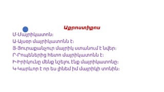 Աքրոստիքոս
-
Մ Մայրիկատոն։
-
Ա Այսօր մայրիկատոնն է։
-
Յ Յուրաքանչուր մայրիկ ստանում է նվեր։
-
Ր Րոպեներից հետո մայրիկատոնն է։
-
Ի Իրիկունը մենք նշելու էնք մայրիկատոնը։
-
Կ Կարևոր է որ ես լինեմ իմ մայրիկի տոնին։
 