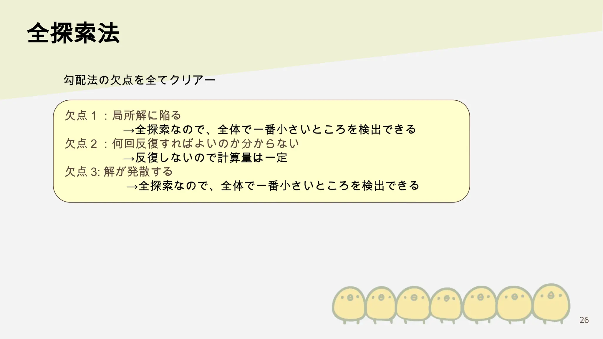 26
全探索法
欠点 1 ：局所解に陥る
→全探索なので、全体で一番小さいところを検出できる
欠点 2 ：何回反復すればよいのか分からない
→反復しないので計算量は一定
欠点 3: 解が発散する
→全探索なので、全体で一番小さいところを検出できる
勾配法の欠点を全てクリアー
 