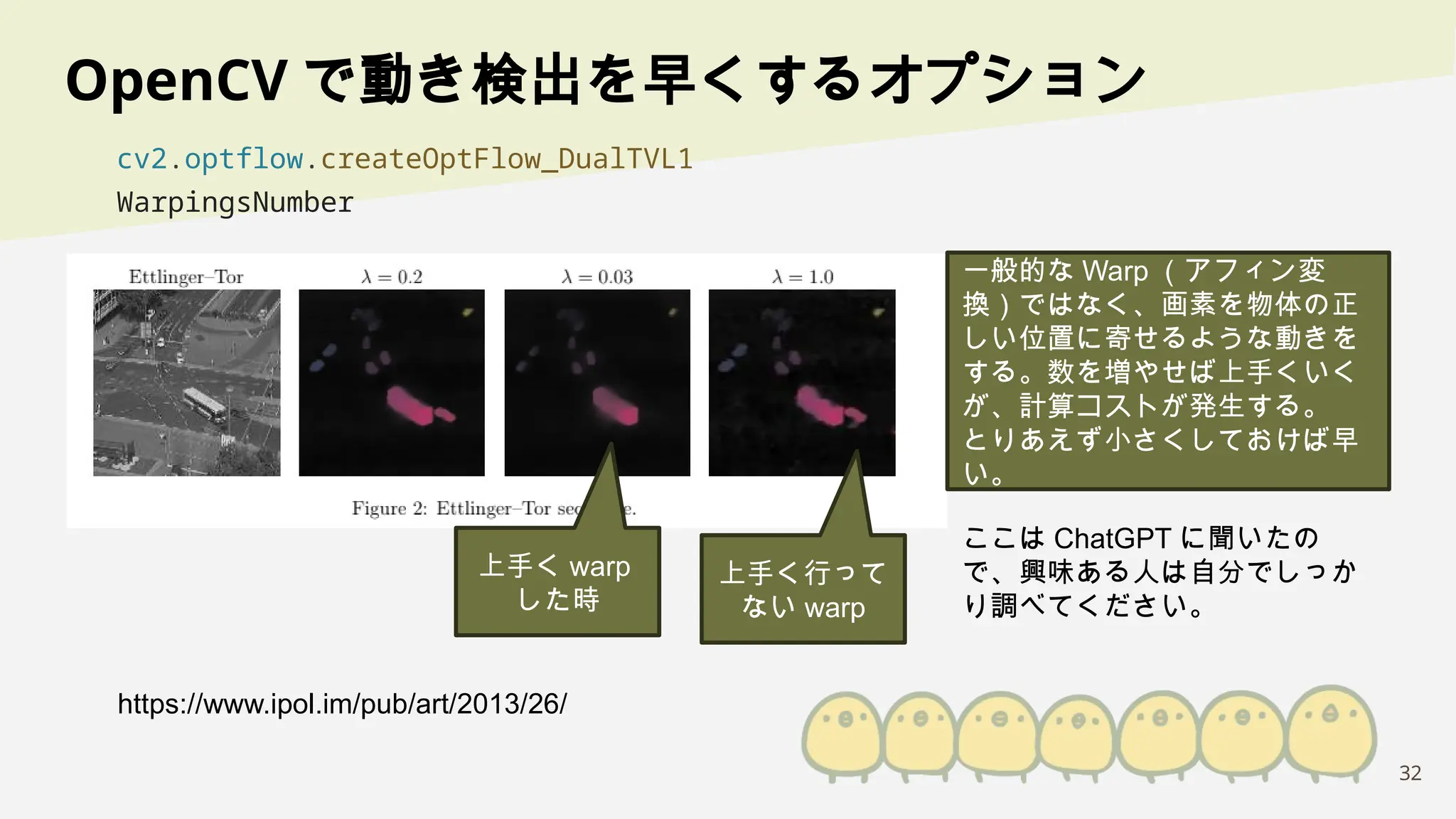 32
OpenCV で動き検出を早くするオプション
cv2.optflow.createOptFlow_DualTVL1
WarpingsNumber
https://www.ipol.im/pub/art/2013/26/
上手く warp
した時
上手く行って
ない warp
一般的な Warp （アフィン変
換）ではなく、画素を物体の正
しい位置に寄せるような動きを
する。数を増やせば上手くいく
が、計算コストが発生する。
とりあえず小さくしておけば早
い。
ここは ChatGPT に聞いたの
で、興味ある人は自分でしっか
り調べてください。
 