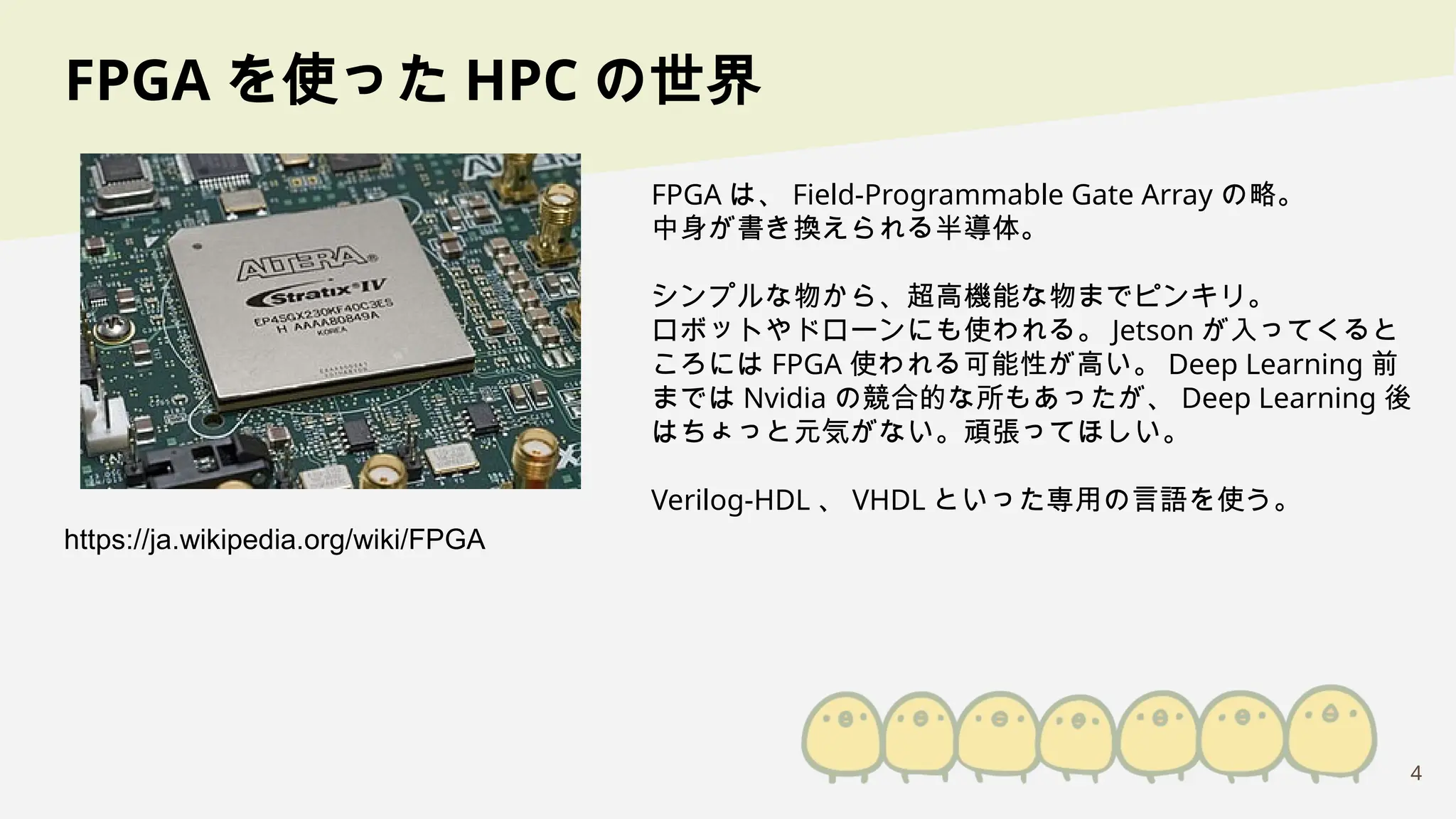 4
FPGA を使った HPC の世界
FPGA は、 Field-Programmable Gate Array の略。
中身が書き換えられる半導体。
シンプルな物から、超高機能な物までピンキリ。
ロボットやドローンにも使われる。 Jetson が入ってくると
ころには FPGA 使われる可能性が高い。 Deep Learning 前
までは Nvidia の競合的な所もあったが、 Deep Learning 後
はちょっと元気がない。頑張ってほしい。
Verilog-HDL 、 VHDL といった専用の言語を使う。
https://ja.wikipedia.org/wiki/FPGA
 