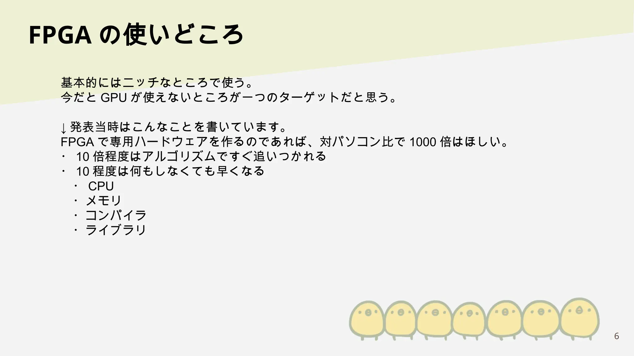 6
FPGA の使いどころ
基本的にはニッチなところで使う。
今だと GPU が使えないところが一つのターゲットだと思う。
↓ 発表当時はこんなことを書いています。
FPGA で専用ハードウェアを作るのであれば、対パソコン比で 1000 倍はほしい。
・ 10 倍程度はアルゴリズムですぐ追いつかれる
・ 10 程度は何もしなくても早くなる
・ CPU
・メモリ
・コンパイラ
・ライブラリ
 