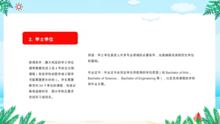 用途：学士学位是进入许多专业领域的必要条件，也是继续攻读研究生学位
的基础。
毕业证书：毕业证书会列出学生所获得的学位类型（如 Bachelor of Arts 、
Bachelor of Science 、 Bachelor of Engineering 等），以及完成课程的学校
和毕业日期。
2. 学士学位
（ Bachelor's
Degree ）
获得条件：澳大利亚的学士学位
通常需要完成 3 至 4 年的全日制
课程（有些学科如医学或工程学
可能需要更长时间）。学生需要
修完约 24 个单位的课程，包含必
修和选修科目，部分学科还要求
完成实习或项目。
 