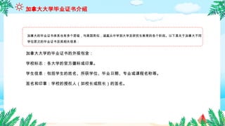 加拿大的毕业证书体系也有多个层级，与美国类似，涵盖从中学到大学及研究生教育的各个阶段。以下是关于加拿大不同
学位层次的毕业证书及其相关信息：
加拿大大学毕业证书介绍
加拿大大学的毕业证书的外观包含：
学校标志：各大学的官方徽标或印章。
学生信息：包括学生的姓名、所获学位、毕业日期、专业或课程名称等。
签名和印章：学校的授权人（如校长或院长）的签名。
 