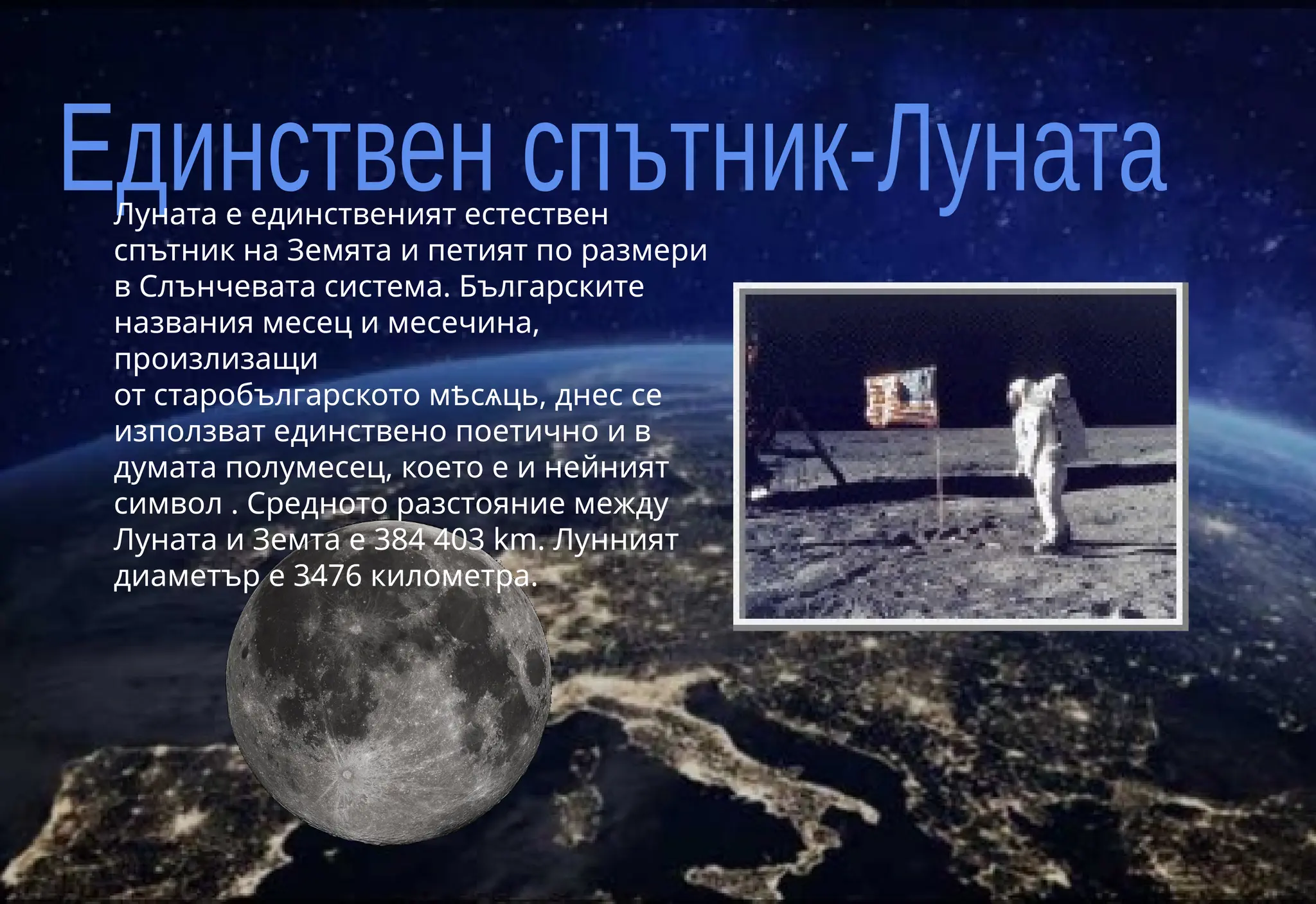 Луната е единственият естествен
спътник на Земята и петият по размери
в Слънчевата система. Българските
названия месец и месечина,
произлизащи
от старобългарското мѣсѧць, днес се
използват единствено поетично и в
думата полумесец, което е и нейният
символ . Средното разстояние между
Луната и Земта е 384 403 km. Лунният
диаметър е 3476 километра.
 