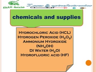 chemicals and supplies
Hydrochloric Acid (HCL)
Hydrogen Peroxide (H2O2)
Ammonium Hydroxide
(NH4OH)
DI Water (H2O)
Hydrofluoric acid (HF)
 