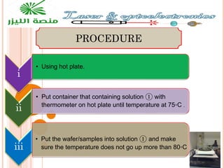 i
• Using hot plate.
ii
• Put container that containing solution ① with
thermometer on hot plate until temperature at 75◦C .
iii
• Put the wafer/samples into solution ① and make
sure the temperature does not go up more than 80◦C
PROCEDURE
 