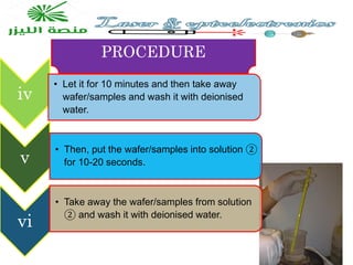 PROCEDURE
iv
• Let it for 10 minutes and then take away
wafer/samples and wash it with deionised
water.
v
• Then, put the wafer/samples into solution ②
for 10-20 seconds.
vi
• Take away the wafer/samples from solution
② and wash it with deionised water.
 