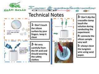 Technical Notes
1- Don't touch
the silicon
surface by your
fingers. keep it
clean
2- Be very
carefully from
the HF acid and
should wearing
the safety
clothes
3- Don’t dip the
crocodile clamp
touch the
solution during
conducting the
experiment
4- connecte the
silicon sample
very well
5- always clean
the tungsten
wire using sand
paper.
 