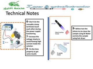 Technical Notes
9-Before test the
silicon try to clean the
sample using DI Water
and dry the sample
using hair dryer
6-Don’t let the
crocodile clamp
terminals touch
each other during
the power supply
functioning
7- Increase the
voltage slowly to
avoid flowing high
current inside the
solution
8- Fix the time
properly to get
same results
 