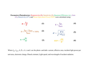 Parameters Photodetector: Responsivity (R), Sensitivity (S), Quantum Efficiency (η) , Gain
(G), Detectivity (D*), and Noise Equivalent Power (NEP) were calculated using:
𝑹 =
𝑰𝒑𝒉
𝑷
𝜼 = 𝑹
𝒉𝒄
𝝀𝒆
𝑺 =
𝑰𝒑𝒉 − 𝑰𝒅𝒂𝒓𝒌
𝑰𝒅𝒂𝒓𝒌
⨯ 100%
𝑮 =
𝑰𝒑𝒉
𝑰𝒅𝒂𝒓𝒌
𝑫∗
=
𝑹2𝑨
2 𝒆𝑰𝒅𝒂𝒓𝒌
𝑵𝑬𝑷 =
𝑨𝒐
𝑫∗
(1)
(2)
(3)
(4)
(5)
(6)
Where Iph, Idark, A, P, e, h, c and λ are the photo- and dark- current, effective area, incident light power per
unit area, electronic charge, Planck constant, Light speed, and wavelength of incident radiation.
 