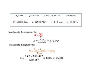 Iph= 0.02 A, Id= 7.96×10-5 A A = 1 cm2 =0.0001 m2 , e =1.6×10-19 C
P = 0.000402 Watt, h = 6.67×10-34 J.S , c = 3×108 m/s , λ = 385×10-9 m
To calculate the responsivity:
𝑹 =
𝑰𝒑𝒉
𝑷
𝑹 =
0.02
0.000402
= 49.75 A/W
𝑺 =
𝑰𝒑𝒉 − 𝑰𝒅𝒂𝒓𝒌
𝑰𝒅𝒂𝒓𝒌
⨯ 100%
𝑺 =
𝟎. 𝟎𝟐 − 7.96×10−5
7.96×10−5
⨯ 100% = 25000
To calculate the sensitivity:
 