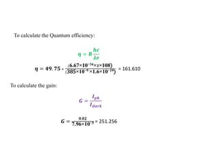 To calculate the Quantum efficiency:
𝜼 = 𝑹
𝒉𝒄
𝝀𝒆
𝜼 = 𝟒𝟗. 𝟕𝟓 ×
(6.67×10−34×𝟑×108)
(385×10−9 ×1.6×10−19)
= 161.610
To calculate the gain:
𝑮 =
𝑰𝒑𝒉
𝑰𝒅𝒂𝒓𝒌
𝑮 =
𝟎.𝟎𝟐
7.96×10−5 = 251.256
 