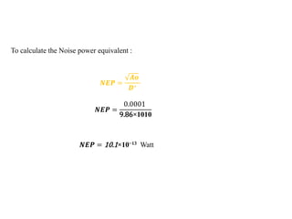 To calculate the Noise power equivalent :
𝑵𝑬𝑷 =
𝑨𝒐
𝑫∗
𝑵𝑬𝑷 =
0.0001
9.86×1010
𝑵𝑬𝑷 = 10.1×10−13 Watt
 