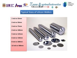 Typical Sizes of silicon Wafers
1 inch or 25mm
2 inch or 50mm
3 inch or 75mm
4 inch or 100mm
5 inch or 125mm
6 inch or 150mm
8 inch or 200mm
12 inch or 300mm
 