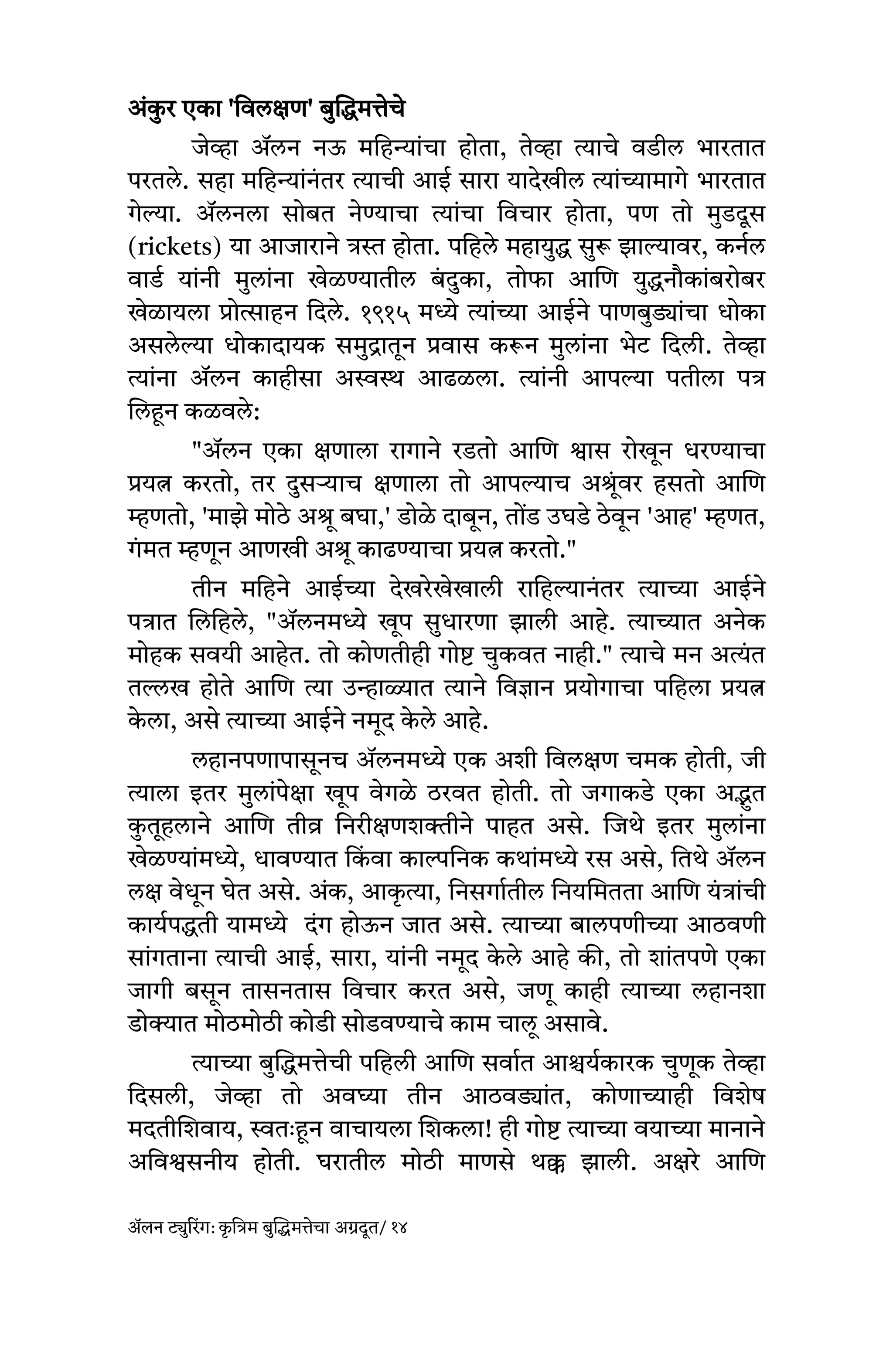 अंक
ु र एका 'विलक्षण' बुद्धिमत्तेचे
जेव्हा ॲलन नऊ महिन्यांचा होता, तेव्हा त्याचे वडील भारतात
परतले. सहा महिन्यांनंतर त्याची आई सारा यादेखील त्यांच्यामागे भारतात
गेल्या. ॲलनला सोबत नेण्याचा त्यांचा विचार होता, पण तो मुडदूस
(rickets) या आजाराने त्रस्त होता. पहिले महायुद्ध सुरू झाल्यावर, कर्नल
वार्ड यांनी मुलांना खेळण्यातील बं दुका, तोफा आणि युद्धनौकांबरोबर
खेळायला प्रोत्साहन दिले. १९१५ मध्ये त्यांच्या आईने पाणबुड्यांचा धोका
असलेल्या धोकादायक समुद्रातून प्रवास करून मुलांना भेट दिली. तेव्हा
त्यांना ॲलन काहीसा अस्वस्थ आढळला. त्यांनी आपल्या पतीला पत्र
लिहून कळवले:
"ॲलन एका क्षणाला रागाने रडतो आणि श्वास रोखून धरण्याचा
प्रयत्न करतो, तर दुसऱ्याच क्षणाला तो आपल्याच अश्रूंवर हसतो आणि
म्हणतो, 'माझे मोठे अश्रू बघा,' डोळे दाबून, तोंड उघडे ठेवून 'आह' म्हणत,
गंमत म्हणून आणखी अश्रू काढण्याचा प्रयत्न करतो."
तीन महिने आईच्या देखरेखेखाली राहिल्यानंतर त्याच्या आईने
पत्रात लिहिले, "ॲलनमध्ये खूप सुधारणा झाली आहे. त्याच्यात अनेक
मोहक सवयी आहेत. तो कोणतीही गोष्ट चुकवत नाही." त्याचे मन अत्यंत
तल्लख होते आणि त्या उन्हाळ्यात त्याने विज्ञान प्रयोगाचा पहिला प्रयत्न
क
े ला, असे त्याच्या आईने नमूद क
े ले आहे.
लहानपणापासूनच ॲलनमध्ये एक अशी विलक्षण चमक होती, जी
त्याला इतर मुलांपेक्षा खूप वेगळे ठरवत होती. तो जगाकडे एका अद्भुत
क
ु तूहलाने आणि तीव्र निरीक्षणशक्तीने पाहत असे. जिथे इतर मुलांना
खेळण्यांमध्ये, धावण्यात कि
ं वा काल्पनिक कथांमध्ये रस असे, तिथे ॲलन
लक्ष वेधून घेत असे. अंक, आक
ृ त्या, निसर्गातील नियमितता आणि यंत्रांची
कार्यपद्धती यामध्ये दंग होऊन जात असे. त्याच्या बालपणीच्या आठवणी
सांगताना त्याची आई, सारा, यांनी नमूद क
े ले आहे की, तो शांतपणे एका
जागी बसून तासनतास विचार करत असे, जणू काही त्याच्या लहानशा
डोक्यात मोठमोठी कोडी सोडवण्याचे काम चालू असावे.
त्याच्या बुद्धिमत्तेची पहिली आणि सर्वात आश्चर्यकारक चुणूक तेव्हा
दिसली, जेव्हा तो अवघ्या तीन आठवड्यांत, कोणाच्याही विशेष
मदतीशिवाय, स्वतः हून वाचायला शिकला! ही गोष्ट त्याच्या वयाच्या मानाने
अविश्वसनीय होती. घरातील मोठी माणसे थक्क झाली. अक्षरे आणि
ॲलन ट्युरिंग: क
ृ त्रिम बुद्धिमत्तेचा अग्रदूत/ १४
 
