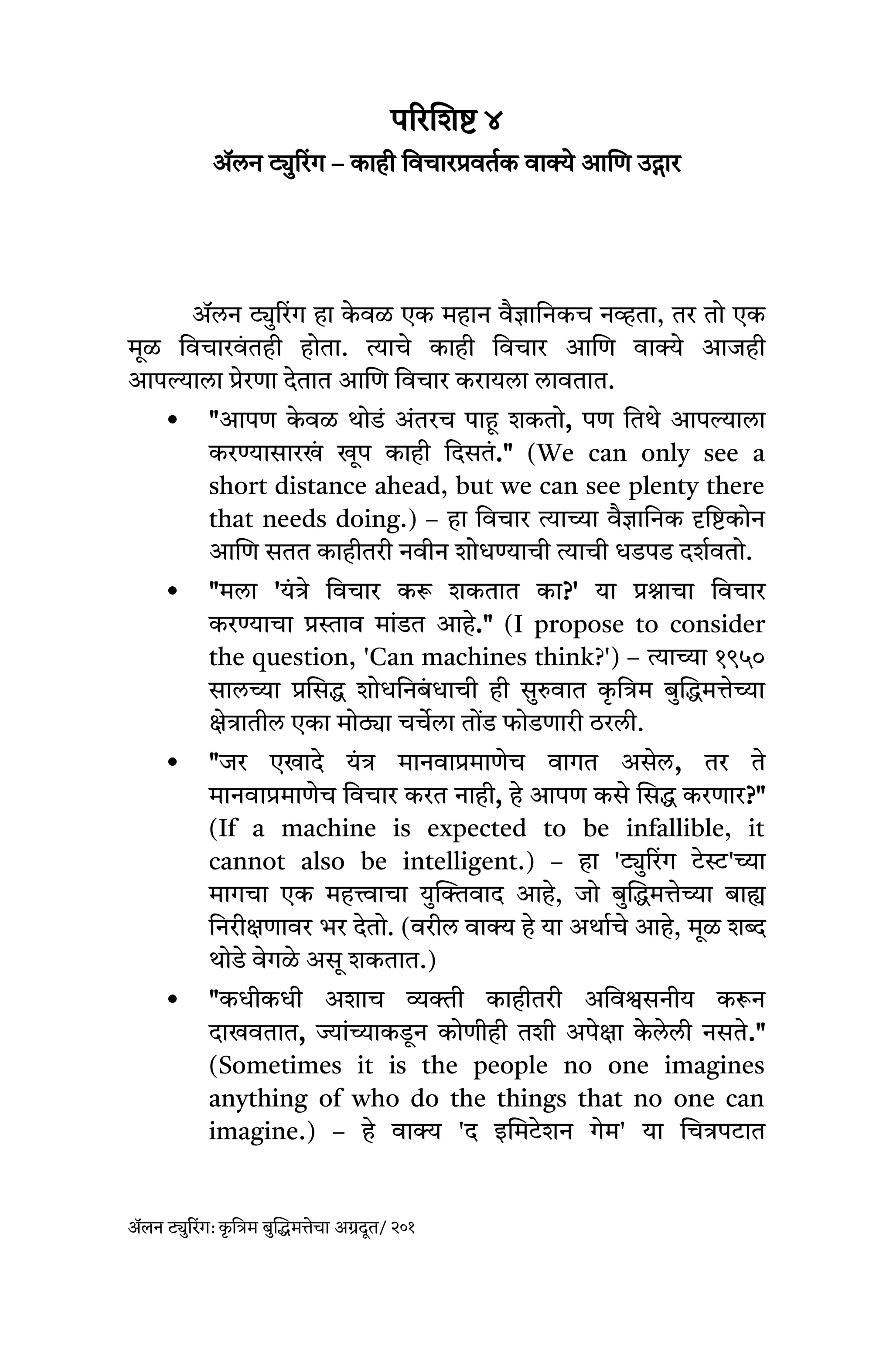 परिशिष्ट ४
ॲलन ट्युरिंग – काही विचारप्रवर्तक वाक्ये आणि उद्गार
ॲलन ट्युरिंग हा क
े वळ एक महान वैज्ञानिकच नव्हता, तर तो एक
मूळ विचारवं तही होता. त्याचे काही विचार आणि वाक्ये आजही
आपल्याला प्रेरणा देतात आणि विचार करायला लावतात.
 "आपण क
े वळ थोडं अंतरच पाहू शकतो, पण तिथे आपल्याला
करण्यासारख
ं खूप काही दिसतं." (We can only see a
short distance ahead, but we can see plenty there
that needs doing.) – हा विचार त्याच्या वैज्ञानिक दृष्टिकोन
आणि सतत काहीतरी नवीन शोधण्याची त्याची धडपड दर्शवतो.
 "मला 'यंत्रे विचार करू शकतात का?' या प्रश्नाचा विचार
करण्याचा प्रस्ताव मांडत आहे." (I propose to consider
the question, 'Can machines think?') – त्याच्या १९५०
सालच्या प्रसिद्ध शोधनिबं धाची ही सुरुवात क
ृ त्रिम बुद्धिमत्तेच्या
क्षेत्रातील एका मोठ्या चर्चेला तोंड फोडणारी ठरली.
 "जर एखादे यंत्र मानवाप्रमाणेच वागत असेल, तर ते
मानवाप्रमाणेच विचार करत नाही, हे आपण कसे सिद्ध करणार?"
(If a machine is expected to be infallible, it
cannot also be intelligent.) – हा 'ट्युरिंग टेस्ट'च्या
मागचा एक महत्त्वाचा युक्तिवाद आहे, जो बुद्धिमत्तेच्या बाह्य
निरीक्षणावर भर देतो. (वरील वाक्य हे या अर्थाचे आहे, मूळ शब्द
थोडे वेगळे असू शकतात.)
 "कधीकधी अशाच व्यक्ती काहीतरी अविश्वसनीय करून
दाखवतात, ज्यांच्याकडून कोणीही तशी अपेक्षा क
े लेली नसते."
(Sometimes it is the people no one imagines
anything of who do the things that no one can
imagine.) – हे वाक्य 'द इमिटेशन गेम' या चित्रपटात
ॲलन ट्युरिंग: क
ृ त्रिम बुद्धिमत्तेचा अग्रदूत/ २०१
 