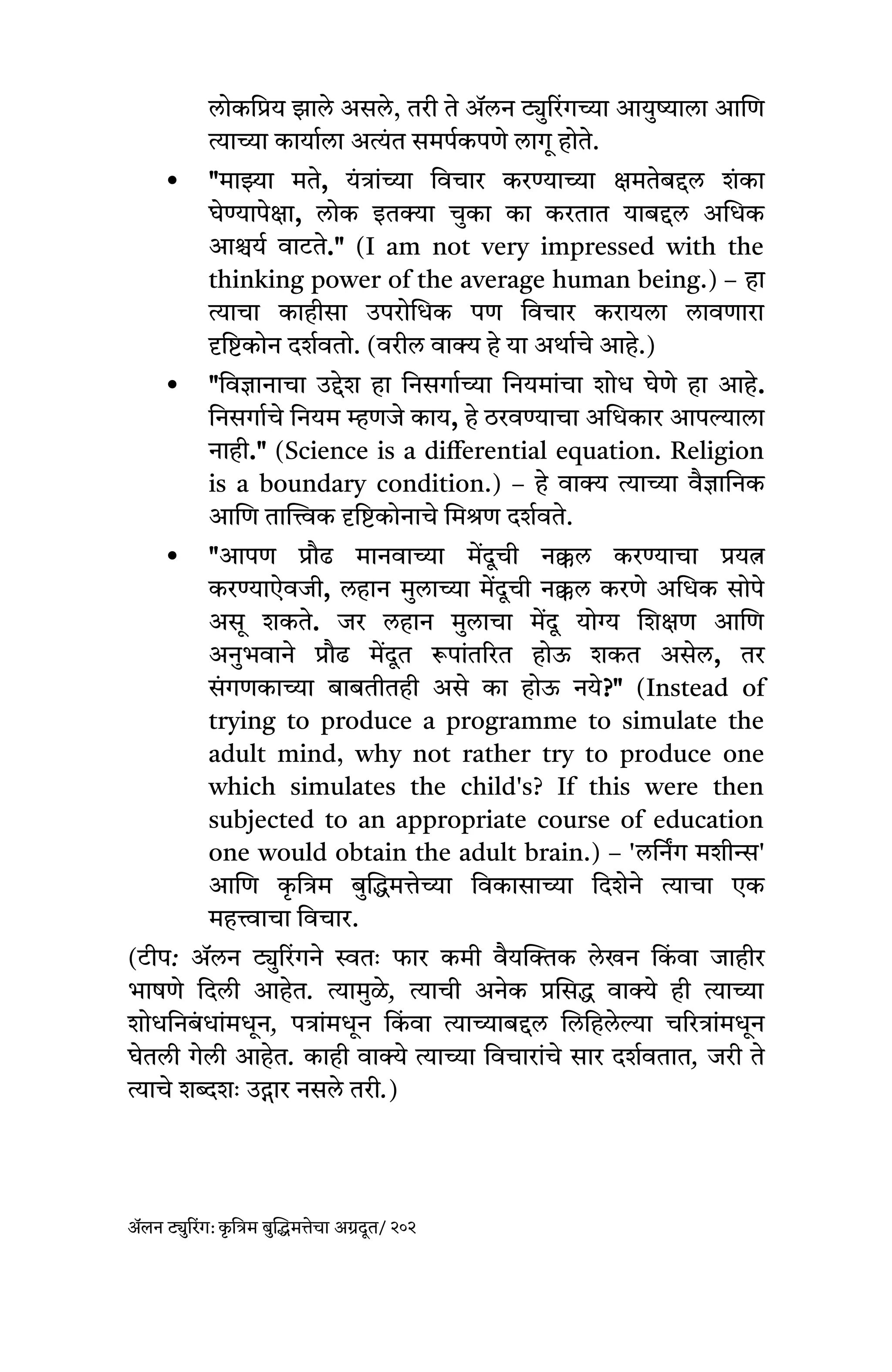 लोकप्रिय झाले असले, तरी ते ॲलन ट्युरिंगच्या आयुष्याला आणि
त्याच्या कार्याला अत्यंत समर्पकपणे लागू होते.
 "माझ्या मते, यंत्रांच्या विचार करण्याच्या क्षमतेबद्दल शंका
घेण्यापेक्षा, लोक इतक्या चुका का करतात याबद्दल अधिक
आश्चर्य वाटते." (I am not very impressed with the
thinking power of the average human being.) – हा
त्याचा काहीसा उपरोधिक पण विचार करायला लावणारा
दृष्टिकोन दर्शवतो. (वरील वाक्य हे या अर्थाचे आहे.)
 "विज्ञानाचा उद्देश हा निसर्गाच्या नियमांचा शोध घेणे हा आहे.
निसर्गाचे नियम म्हणजे काय, हे ठरवण्याचा अधिकार आपल्याला
नाही." (Science is a differential equation. Religion
is a boundary condition.) – हे वाक्य त्याच्या वैज्ञानिक
आणि तात्त्विक दृष्टिकोनाचे मिश्रण दर्शवते.
 "आपण प्रौढ मानवाच्या मेंदूची नक्कल करण्याचा प्रयत्न
करण्याऐवजी, लहान मुलाच्या मेंदूची नक्कल करणे अधिक सोपे
असू शकते. जर लहान मुलाचा मेंदू योग्य शिक्षण आणि
अनुभवाने प्रौढ मेंदूत रूपांतरित होऊ शकत असेल, तर
सं गणकाच्या बाबतीतही असे का होऊ नये?" (Instead of
trying to produce a programme to simulate the
adult mind, why not rather try to produce one
which simulates the child's? If this were then
subjected to an appropriate course of education
one would obtain the adult brain.) – 'लर्निंग मशीन्स'
आणि क
ृ त्रिम बुद्धिमत्तेच्या विकासाच्या दिशेने त्याचा एक
महत्त्वाचा विचार.
(टीप: ॲलन ट्युरिंगने स्वतः फार कमी वैयक्तिक लेखन कि
ं वा जाहीर
भाषणे दिली आहेत. त्यामुळे, त्याची अनेक प्रसिद्ध वाक्ये ही त्याच्या
शोधनिबं धांमधून, पत्रांमधून कि
ं वा त्याच्याबद्दल लिहिलेल्या चरित्रांमधून
घेतली गेली आहेत. काही वाक्ये त्याच्या विचारांचे सार दर्शवतात, जरी ते
त्याचे शब्दशः उद्गार नसले तरी.)
ॲलन ट्युरिंग: क
ृ त्रिम बुद्धिमत्तेचा अग्रदूत/ २०२
 