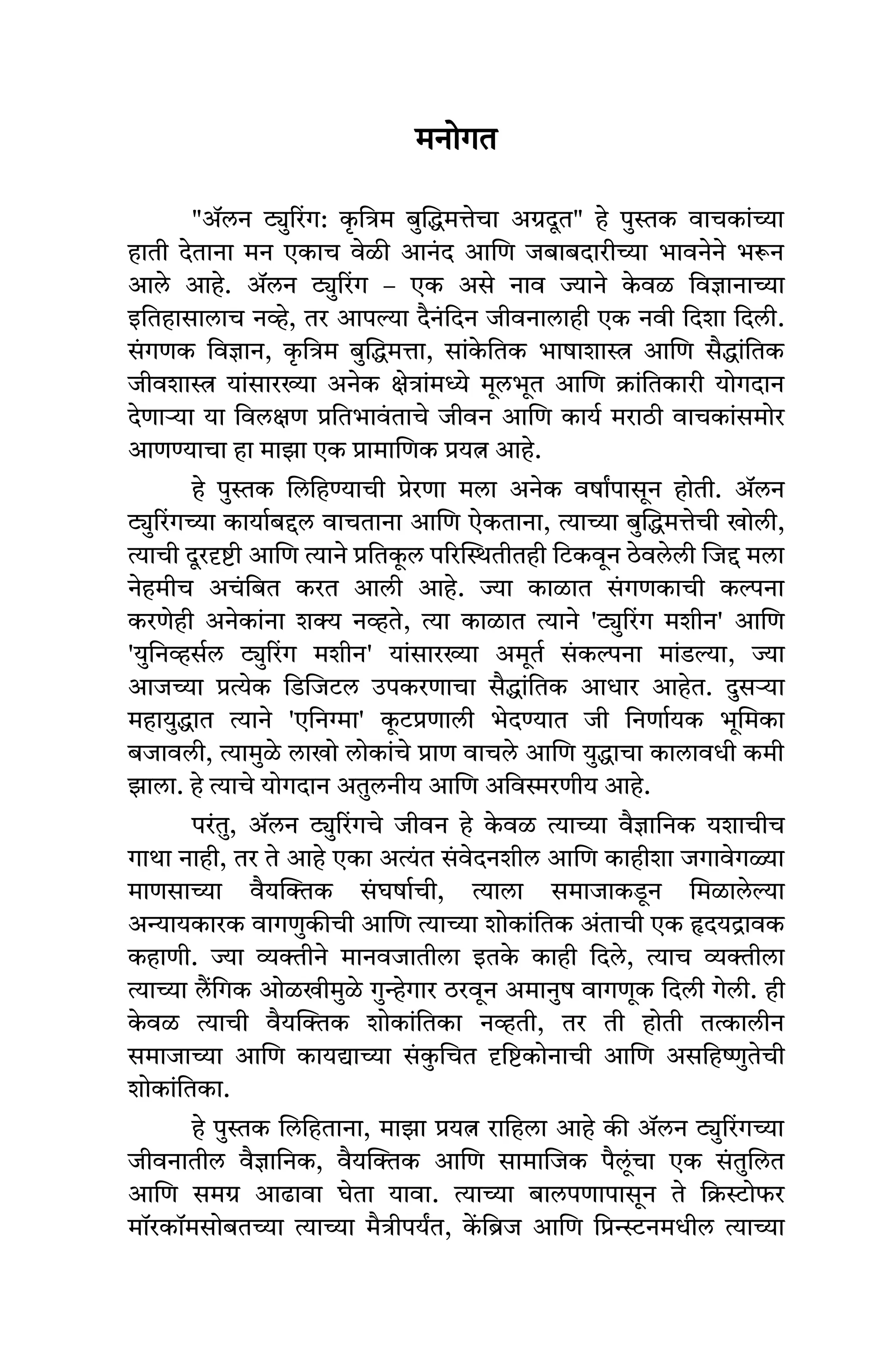 मनोगत
"ॲलन ट्युरिंग: क
ृ त्रिम बुद्धिमत्तेचा अग्रदूत" हे पुस्तक वाचकांच्या
हाती देताना मन एकाच वेळी आनंद आणि जबाबदारीच्या भावनेने भरून
आले आहे. ॲलन ट्युरिंग – एक असे नाव ज्याने क
े वळ विज्ञानाच्या
इतिहासालाच नव्हे, तर आपल्या दैनंदिन जीवनालाही एक नवी दिशा दिली.
सं गणक विज्ञान, क
ृ त्रिम बुद्धिमत्ता, सांक
े तिक भाषाशास्त्र आणि सैद्धांतिक
जीवशास्त्र यांसारख्या अनेक क्षेत्रांमध्ये मूलभूत आणि क्रांतिकारी योगदान
देणाऱ्या या विलक्षण प्रतिभावं ताचे जीवन आणि कार्य मराठी वाचकांसमोर
आणण्याचा हा माझा एक प्रामाणिक प्रयत्न आहे.
हे पुस्तक लिहिण्याची प्रेरणा मला अनेक वर्षांपासून होती. ॲलन
ट्युरिंगच्या कार्याबद्दल वाचताना आणि ऐकताना, त्याच्या बुद्धिमत्तेची खोली,
त्याची दूरदृष्टी आणि त्याने प्रतिक
ू ल परिस्थितीतही टिकवून ठेवलेली जिद्द मला
नेहमीच अचंबित करत आली आहे. ज्या काळात सं गणकाची कल्पना
करणेही अनेकांना शक्य नव्हते, त्या काळात त्याने 'ट्युरिंग मशीन' आणि
'युनिव्हर्सल ट्युरिंग मशीन' यांसारख्या अमूर्त सं कल्पना मांडल्या, ज्या
आजच्या प्रत्येक डिजिटल उपकरणाचा सैद्धांतिक आधार आहेत. दुसऱ्या
महायुद्धात त्याने 'एनिग्मा' क
ू टप्रणाली भेदण्यात जी निर्णायक भूमिका
बजावली, त्यामुळे लाखो लोकांचे प्राण वाचले आणि युद्धाचा कालावधी कमी
झाला. हे त्याचे योगदान अतुलनीय आणि अविस्मरणीय आहे.
परंतु, ॲलन ट्युरिंगचे जीवन हे क
े वळ त्याच्या वैज्ञानिक यशाचीच
गाथा नाही, तर ते आहे एका अत्यंत सं वेदनशील आणि काहीशा जगावेगळ्या
माणसाच्या वैयक्तिक सं घर्षाची, त्याला समाजाकडून मिळालेल्या
अन्यायकारक वागणुकीची आणि त्याच्या शोकांतिक अंताची एक हृदयद्रावक
कहाणी. ज्या व्यक्तीने मानवजातीला इतक
े काही दिले, त्याच व्यक्तीला
त्याच्या लैंगिक ओळखीमुळे गुन्हेगार ठरवून अमानुष वागणूक दिली गेली. ही
क
े वळ त्याची वैयक्तिक शोकांतिका नव्हती, तर ती होती तत्कालीन
समाजाच्या आणि कायद्याच्या सं क
ु चित दृष्टिकोनाची आणि असहिष्णुतेची
शोकांतिका.
हे पुस्तक लिहिताना, माझा प्रयत्न राहिला आहे की ॲलन ट्युरिंगच्या
जीवनातील वैज्ञानिक, वैयक्तिक आणि सामाजिक पैलूंचा एक सं तुलित
आणि समग्र आढावा घेता यावा. त्याच्या बालपणापासून ते क्रिस्टोफर
मॉरकॉमसोबतच्या त्याच्या मैत्रीपर्यंत, क
ें ब्रिज आणि प्रिन्स्टनमधील त्याच्या
 