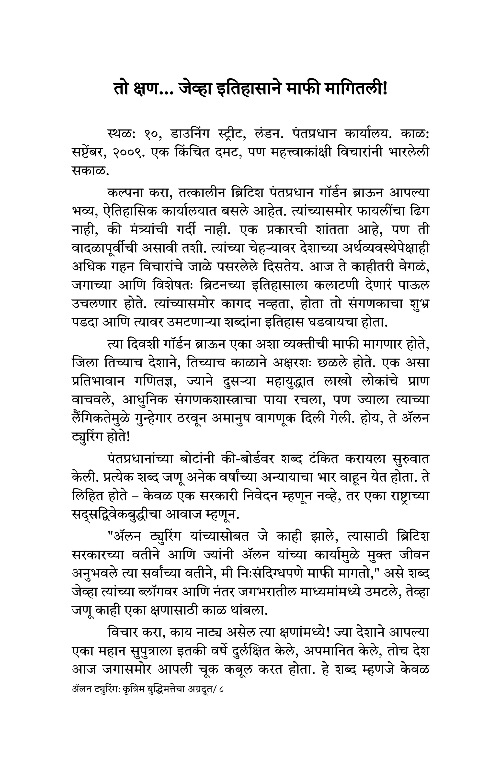 तो क्षण... जेव्हा इतिहासाने माफी मागितली!
स्थळ: १०, डाउनिंग स्ट्रीट, लंडन. पं तप्रधान कार्यालय. काळ:
सप्टेंबर, २००९. एक कि
ं चित दमट, पण महत्त्वाकांक्षी विचारांनी भारलेली
सकाळ.
कल्पना करा, तत्कालीन ब्रिटिश पं तप्रधान गॉर्डन ब्राऊन आपल्या
भव्य, ऐतिहासिक कार्यालयात बसले आहेत. त्यांच्यासमोर फायलींचा ढिग
नाही, की मं त्र्यांची गर्दी नाही. एक प्रकारची शांतता आहे, पण ती
वादळापूर्वीची असावी तशी. त्यांच्या चेहऱ्यावर देशाच्या अर्थव्यवस्थेपेक्षाही
अधिक गहन विचारांचे जाळे पसरलेले दिसतेय. आज ते काहीतरी वेगळं,
जगाच्या आणि विशेषतः ब्रिटनच्या इतिहासाला कलाटणी देणारं पाऊल
उचलणार होते. त्यांच्यासमोर कागद नव्हता, होता तो सं गणकाचा शुभ्र
पडदा आणि त्यावर उमटणाऱ्या शब्दांना इतिहास घडवायचा होता.
त्या दिवशी गॉर्डन ब्राऊन एका अशा व्यक्तीची माफी मागणार होते,
जिला तिच्याच देशाने, तिच्याच काळाने अक्षरशः छळले होते. एक असा
प्रतिभावान गणितज्ञ, ज्याने दुसऱ्या महायुद्धात लाखो लोकांचे प्राण
वाचवले, आधुनिक सं गणकशास्त्राचा पाया रचला, पण ज्याला त्याच्या
लैंगिकतेमुळे गुन्हेगार ठरवून अमानुष वागणूक दिली गेली. होय, ते ॲलन
ट्युरिंग होते!
पं तप्रधानांच्या बोटांनी की-बोर्डवर शब्द टंकित करायला सुरुवात
क
े ली. प्रत्येक शब्द जणू अनेक वर्षांच्या अन्यायाचा भार वाहून येत होता. ते
लिहित होते – क
े वळ एक सरकारी निवेदन म्हणून नव्हे, तर एका राष्ट्राच्या
सद्सद्विवेकबुद्धीचा आवाज म्हणून.
"ॲलन ट्युरिंग यांच्यासोबत जे काही झाले, त्यासाठी ब्रिटिश
सरकारच्या वतीने आणि ज्यांनी ॲलन यांच्या कार्यामुळे मुक्त जीवन
अनुभवले त्या सर्वांच्या वतीने, मी निः सं दिग्धपणे माफी मागतो," असे शब्द
जेव्हा त्यांच्या ब्लॉगवर आणि नंतर जगभरातील माध्यमांमध्ये उमटले, तेव्हा
जणू काही एका क्षणासाठी काळ थांबला.
विचार करा, काय नाट्य असेल त्या क्षणांमध्ये! ज्या देशाने आपल्या
एका महान सुपुत्राला इतकी वर्षे दुर्लक्षित क
े ले, अपमानित क
े ले, तोच देश
आज जगासमोर आपली चूक कबूल करत होता. हे शब्द म्हणजे क
े वळ
ॲलन ट्युरिंग: क
ृ त्रिम बुद्धिमत्तेचा अग्रदूत/ ८
 