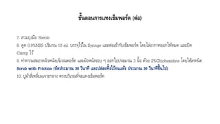 ขั้นตอนการแทงเข็มพอร์ต (ต่อ)
7. สวมถุงมือ Sterile
8. ดูด 0.9%NSS ปริมำณ 10 ml. บรรจุไว้ใน Syringe และต่อเข้ำกับเข็มพอร์ต โดยไล่อำกำศออกให้หมด และปิด
Clamp ไว้
9. ทำควำมสะอำดผิวหนังบริเวณพอร์ต และผิวหนังรอบ ๆ ออกไปประมำณ 3 นิ้ว ด้วย 2%Chlohexidine โดยใช้เทคนิค
Scrub with Friction (ขัดประมาณ 30 วินาที และปล่อยทิ้งไว้จนแห้ง ประมาณ 30 วินาทีขึ้นไป)
10. ปูผ้ำสี่เหลี่ยมเจำะกลำง ตรงบริเวณที่จะแทงเข็มพอร์ต
 
