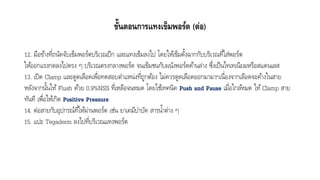ขั้นตอนการแทงเข็มพอร์ต (ต่อ)
12. มือข้ำงที่ถนัดจับเข็มพอร์ตบริเวณปีก และแทงเข็มลงไป โดยให้เข็มตั้งฉำกกับบริเวณที่ใส่พอร์ต
ให้ออกแรงกดลงไปตรง ๆ บริเวณตรงกลำงพอร์ต จนเข็มชนกับผนังพอร์ตด้ำนล่ำง ซึ่งเป็นไทเทเนียมหรือสแตนเลส
13. เปิด Clamp และดูดเลือดเพื่อทดสอบตำแหน่งที่ถูกต้อง ไม่ควรดูดเลือดออกมำมำกเนื่องจำกเลือดจะค้ำงในสำย
หลังจำกนั้นให้ Flush ด้วย 0.9%NSS ที่เหลือจนหมด โดยใช้เทคนิค Push and Pause เมื่อใกล้หมด ให้Clamp สำย
ทันที เพื่อให้เกิด Positive Pressure
14. ต่อสำยกับอุปกรณ์ที่ให้ผ่ำนพอร์ต เช่น ยำเคมีบำบัด สำรน้ำต่ำง ๆ
15. แปะ Tegaderm ลงไปที่บริเวณแทงพอร์ต
 
