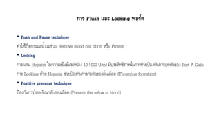 การ Flush และ Locking พอร์ต
• Push and Pause technique
ทำให้เกิดกระแสน้ำวนช่วย Remove Blood cell fibrin หรือ Protein
• Locking
กำรผสม Heparin ในควำมเข้มข้นระหว่ำง 10-1000 U/ml มีประสิทธิภำพในกำรช่วยป้องกันกำรอุดตันของ Port A Cath
กำร Locking ด้วย Heparin ช่วยป้องกันกำรก่อตัวของลิ่มเลือด (Thrombus formation)
• Positive pressure technique
ป้องกันกำรไหลย้อนกลับของเลือด (Prevent the reflux of blood)
 