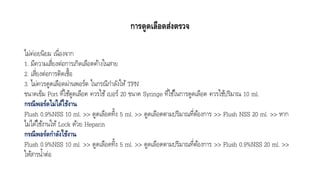 การดูดเลือดส่งตรวจ
ไม่ค่อยนิยม เนื่องจำก
1. มีควำมเสี่ยงต่อกำรเกิดเลือดค้ำงในสำย
2. เสี่ยงต่อกำรติดเชื้อ
3. ไม่ควรดูดเลือดผ่ำนพอร์ต ในกรณีกำลังให้ TPN
ขนำดเข็ม Port ที่ใช้ดูดเลือด ควรใช้เบอร์ 20 ขนำด Syringe ที่ใช้ในกำรดูดเลือด ควรใช้ปริมำณ 10 ml.
กรณีพอร์ตไม่ได้ใช้งาน
Flush 0.9%NSS 10 ml. >> ดูดเลือดทิ้ง 5 ml. >> ดูดเลือดตำมปริมำณที่ต้องกำร >> Flush NSS 20 ml. >> หำก
ไม่ได้ใช้งำนให้ Lock ด้วย Heparin
กรณีพอร์ตกาลังใช้งาน
Flush 0.9%NSS 10 ml. >> ดูดเลือดทิ้ง 5 ml. >> ดูดเลือดตำมปริมำณที่ต้องกำร >> Flush 0.9%NSS 20 ml. >>
ให้สำรน้ำต่อ
 