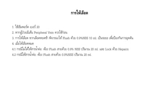 การให้เลือด
1. ใช้เข็มพอร์ต เบอร์ 20
2. หำกผู้ป่วยมีเส้น Peripheral Vein ควรใช้ก่อน
3. กำรให้เลือด หำกเลือดหยดช้ำ พิจำรณำให้Flush ด้วย 0.9%NSS 10 ml. เป็นระยะ เพื่อป้องกันกำรอุดตัน
4. เมื่อให้เลือดหมด
4.1 กรณีไม่ได้ให้สำรน้ำต่อ: ต้อง Flush สำยด้วย 0.9% NSS ปริมำณ 20 ml. และ Lock ด้วย Heparin
4.2 กรณีให้สำรน้ำต่อ: ต้อง Flush สำยด้วย 0.9%NSS ปริมำณ 20 ml.
 