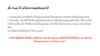 เมื่อ Flush ได้ แต่ไม่สามารถดูดเลือดออกได้
1. ตรวจดูตำแหน่งกำรแทงเข็มพอร์ต ถ้ำไม่อยู่ตรงกลำงพอร์ต ให้ถอนเข็มออกจำกตัวพอร์ต แล้วย้ำยตำแหน่งแทงใหม่
2. ถ้ำทำตำมข้อ 1 แล้ว ไม่ได้ให้เปลี่ยนท่ำผู้ป่วยใหม่จำกเดิม เช่น เปลี่ยนเป็นท่ำนอนตะแคงซ้ำยหรือขวำ ให้ไอ หำยใจลึก
ๆ หรือยกแขนขึ้น ลุกนั่ง หรือให้นอนรำบโดยไม่หนุนหมอน (อำจช่วยได้กรณีปลำยสำยของ Catheter ชนกับผนังหลอด
เลือด)
หำกแก้ปัญหำเหล่ำนี้แล้วไม่สำเร็จ ให้รำยงำนแพทย์
**กรณีการอุดตันเกิดจากลิ่มเลือด แพทย์อาจจะ Flush ด้วย Heparin ตามอัตราส่วนที่แพทย์ต้องการ เช่น 1000 Unit
ใน Normal Saline 1 ml จานวน 1-2 ml**
 