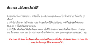 เมื่อ Flush ไม่ได้และดูดเลือดไม่ได้
1. ตรวจสอบควำมยำวของเข็มพอร์ต ถ้ำเข็มสั้นไป ปลำยเข็มจะจมอยู่ใน Septum จึงทำให้ไม่สำมำรถ Flush หรือ ดูด
เลือดได้
2. ถ้ำมั่นใจว่ำเข็มยำวพอ แต่ไม่สำมำรถ Flush หรือ ดูดเลือดได้ ให้หมุนเข็มไปรอบ ๆ หรือให้ผู้ป่วยยกไหล่แล้วลอง
Flush เบำ ๆ ถ้ำไม่สำเร็จแสดงว่ำพอร์ตตัน
3. ถ้ำปฏิบัติตำมข้ำงต้น แล้วไม่ได้ผล ให้รำยงำนแพทย์ เพื่อสั่งใช้ Heparin ตำมอัตรำส่วนที่แพทย์ต้องกำร เช่น 1000
Unit ใน Normal Saline 1 ml จำนวน 1-2 ml หำกไม่สำเร็จพิจำรณำ Tissue plasminogen activator (t-PA) 2 mg.
**ห้าม Flush หรือ Push น้าเกลือแรงๆ เนื่องจากส่วนใหญ่เกิดจากการมีลิ่มเลือด หรือ Fibrin sheet หาก Flush หรือ
Push น้าเกลือแรงๆ ทาให้เกิด Embolism ได้**
 