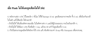 เมื่อ Flush ไม่ได้และดูดเลือดไม่ได้ (ต่อ)
4. หลังจำกแช่ยำ t-PA ไว้ในพอร์ต 1 ชั่วโมง ให้ใช้Syringe 10 ml. ดูดเลือดออกจำกพอร์ต ทิ้ง 5 ml. เพื่อป้องกันยำเข้ำ
ไปในตัว แล้วใช้พอร์ต ได้ตำมปกติ
- ถ้ำยังไม่ได้ ให้เปลี่ยนทิศทำงของเข็ม ไปในทิศทำงต่ำง ๆ และให้ผู้ป่วยนอนรำบ หำยใจเข้ำออกลึก ๆ
- ถ้ำยังไม่ได้ ให้เพิ่มยำ t-PA ที่เหลืออีก 1 mg. แล้วรอ 30 นำที จึงดูดเลือดทิ้ง 5 ml.
5. ถ้ำยังไม่สำมำรถดูดเลือดได้หลังจำกใช้ r-PA แล้ว ต้องพิจำรณำทำ X-ray หรือ Venogram เพื่อหำสำเหตุ
 