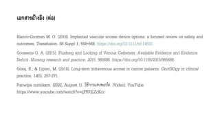 เอกสารอ้างอิง (ต่อ)
Blanco-Guzman M. O. (2018). Implanted vascular access device options: a focused review on safety and
outcomes. Transfusion, 58 Suppl 1, 558–568. https://doi.org/10.1111/trf.14503
Goossens G. A. (2015). Flushing and Locking of Venous Catheters: Available Evidence and Evidence
Deficit. Nursing research and practice, 2015, 985686. https://doi.org/10.1155/2015/985686
Góraj, E., & Lipiec, M. (2018). Long-term intravenous access in cancer patients. OncOlOgy in clinical
practice, 14(5), 257-271.
Panwipa nontikarn. (2022, August 1). วิธีการแทงพอร์ต. [Video]. YouTube.
https://www.youtube.com/watch?v=qPR7jLZcKcc
 