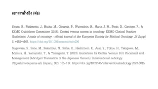 เอกสารอ้างอิง (ต่อ)
Sousa, B., Furlanetto, J., Hutka, M., Gouveia, P., Wuerstlein, R., Mariz, J. M., Pinto, D., Cardoso, F., &
ESMO Guidelines Committee (2015). Central venous access in oncology: ESMO Clinical Practice
Guidelines. Annals of oncology : official journal of the European Society for Medical Oncology, 26 Suppl
5, v152–v168. https://doi.org/10.1093/annonc/mdv296
Sugawara, S., Sone, M., Sakamoto, N., Sofue, K., Hashimoto, K., Arai, Y., Tokue, H., Takigawa, M.,
Mimura, H., Yamanishi, T., & Yamagami, T. (2023). Guidelines for Central Venous Port Placement and
Management (Abridged Translation of the Japanese Version). Interventional radiology
(Higashimatsuyama-shi (Japan), 8(2), 105–117. https://doi.org/10.22575/interventionalradiology.2022-0015
 