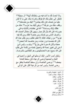 11
‫ا‬‫ب‬‫أ‬ ‫سلطانك‬ ‫من‬ ‫فيه‬ ‫أنت‬ ‫ما‬ ‫لك‬ ‫أحدث‬ ‫وإذا‬
‫هة‬
(
1
)
ِ‫مخ‬ ‫أو‬
‫يلة‬
(
2
)
‫تقدر‬ ‫ّل‬ ‫ما‬ ‫على‬ ‫منك‬ ‫وقدرته‬ ‫فوقك‬ ‫هللا‬ ‫ملك‬ ‫عظم‬ ‫إلى‬ ‫فانظر‬
‫يطامن‬ ‫ذلك‬ ‫فإن‬ ،‫نفسك‬ ‫من‬ ‫عليه‬
(
3
)
‫طماحك‬ ‫من‬ ‫إليك‬
(
4
)
،
‫غربك‬ ‫من‬ ‫عنك‬ ‫ويكف‬
(
5
)
‫عزب‬ ‫بما‬ ‫إليك‬ ‫ويفئ‬ ،
(
6
)
‫من‬ ‫عنك‬
‫ومساماة‬ ‫إياك‬ ‫عقلك‬
(
7
)
‫ا‬‫ب‬‫والتش‬ ‫عظمته‬ ‫في‬ ‫هللا‬
‫في‬ ‫به‬ ‫ه‬
‫هللا‬ ‫أنصف‬ ‫مختال‬ ‫كل‬ ‫ويهين‬ ‫جبار‬ ‫كل‬ ‫يذل‬ ‫هللا‬ ‫فإن‬ ،‫جبروته‬
‫فيه‬ ‫لك‬ ‫ومن‬ ‫أهلك‬ ‫خاصة‬ ‫ومن‬ ‫نفسك‬ ‫من‬ ‫الناس‬ ‫وأنصف‬
‫هو‬
(
8
)
‫هللا‬ ‫عباد‬ ‫ظلم‬ ‫ومن‬ ،‫تظلم‬ ‫تفعل‬ ‫إّل‬ ‫فإنك‬ ،‫رعيتك‬ ‫من‬
‫أدحض‬ ‫هللا‬ ‫خاصمه‬ ‫ومن‬ ،‫عباده‬ ‫دون‬ ‫خصمه‬ ‫هللا‬ ‫كان‬
(
9
)
‫ينزع‬ ‫حتى‬ ‫ح‬‫ا‬‫حرب‬ ‫هلل‬ ‫وكان‬ ‫حجته‬
(
10
)
‫شئ‬ ‫وليس‬ .‫ويتوب‬
،‫ظلم‬ ‫على‬ ‫إقامة‬ ‫من‬ ‫نقمته‬ ‫وتعجيل‬ ‫هللا‬ ‫نعمة‬ ‫يير‬ ‫ت‬ ‫إلى‬ ‫أدعى‬
‫بالمرصاد‬ ‫للظالمين‬ ‫وهو‬ ‫المضطهدين‬ ‫دعوة‬ ‫سميع‬ ‫هللا‬ ‫فإن‬
.
‫في‬ ‫وأعمها‬ ،‫الحق‬ ‫في‬ ‫أوسطها‬ ‫إليك‬ ‫األمور‬ ‫أحب‬ ‫وليكن‬
‫العامة‬ ‫سخق‬ ‫فإن‬ ،‫الرعية‬ ‫لررى‬ ‫وأجمعها‬ ‫العدل‬
‫يجحف‬
(
11
)
‫مع‬ ‫تفر‬ ‫ي‬ ‫الخاصة‬ ‫سخق‬ ‫وإن‬ ،‫الخاصة‬ ‫بررى‬
‫الوالي‬ ‫على‬ ‫أثقل‬ ‫الرعية‬ ‫من‬ ‫أحد‬ ‫وليس‬ .‫العامة‬ ‫ررى‬
)
1
(
‫والببرياء‬ ‫ومة‬ ‫ال‬ : ‫األبهة‬ .
)
2
(
‫وعج‬ ‫خيالء‬ : ‫مخيلة‬ .
)
3
(
‫ف‬ ‫يخ‬ : ‫يطامن‬ .
)
4
(
‫نشوا‬ : ‫طماح‬ .
)
5
(
‫أت‬‫د‬‫ح‬ : ِ‫ب‬‫َر‬‫غ‬ .
)
6
(
‫غا‬ : ُ‫عا‬ .
)
7
(
‫لو‬ ‫ال‬ .
)
8
(
.
‫خاص‬ ‫ميع‬
)
9
(
‫أبطع‬ .
)
10
(
‫الولم‬ ‫عن‬ ‫ُقلع‬‫ي‬ .
)
11
(
‫برضاهم‬ ‫ياه‬ .
 