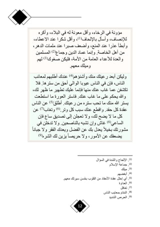 12
‫وأكره‬ ،‫البالء‬ ‫في‬ ‫له‬ ‫معونة‬ ‫وأقل‬ ،‫الرخاء‬ ‫في‬ ‫ميونة‬
‫باإللحاف‬ ‫وأسأل‬ ،‫لإلنصاف‬
(
1
)
،‫اّلعطاء‬ ‫عند‬ ‫شكرا‬ ‫وأقل‬ ،
،‫الدهر‬ ‫ملمات‬ ‫عند‬ ‫صبرا‬ ‫وأرعف‬ ،‫المنع‬ ‫عند‬ ‫عذرا‬ ‫وأبطأ‬
‫وجماع‬ ‫الدين‬ ‫عماد‬ ‫وإنما‬ .‫الخاصة‬ ‫أهل‬ ‫من‬
(
2
)
‫المسلمين‬
‫وك‬ ‫ص‬ ‫فليكن‬ ،‫األمة‬ ‫من‬ ‫العامة‬ ‫لألعداء‬ ‫والعدة‬
(
3
)
‫لهم‬
‫معهم‬ ‫وميلك‬
.
‫وأشنيهم‬ ‫منك‬ ‫رعيتك‬ ‫أبعد‬ ‫وليكن‬
(
4
)
‫لمعائب‬ ‫أطلبهم‬ ‫عندك‬
‫فال‬ .‫سترها‬ ‫من‬ ‫أحق‬ ‫الوالي‬ ‫عيوبا‬ ‫الناس‬ ‫في‬ ‫فإن‬ ،‫الناس‬
،‫لك‬ ‫ظهر‬ ‫ما‬ ‫تطهير‬ ‫عليك‬ ‫فإنما‬ ‫منها‬ ‫عنك‬ ‫غاب‬ ‫عما‬ ‫تكشفن‬
‫استطعت‬ ‫ما‬ ‫العورة‬ ‫فاستر‬ .‫عنك‬ ‫غاب‬ ‫ما‬ ‫على‬ ‫يحكم‬ ‫وهللا‬
‫أطلق‬ .‫رعيتك‬ ‫من‬ ‫ستره‬ ‫تحب‬ ‫ما‬ ‫منك‬ ‫هللا‬ ‫يستر‬
(
5
)
‫الناس‬ ‫عن‬
.‫وتر‬ ‫كل‬ ‫سبب‬ ‫عنك‬ ‫واقطع‬ .‫حقد‬ ‫كل‬ ‫عقدة‬
(
6
)
‫اب‬ ‫وت‬
(
7
)
‫عن‬
‫فإن‬ ‫ساع‬ ‫تصديق‬ ‫إلى‬ ‫تعجلن‬ ‫وّل‬ ،‫لك‬ ‫يض‬ ‫ّل‬ ‫ما‬ ‫كل‬
‫الساعي‬
(
8
)
‫في‬ ‫تدخلن‬ ‫وّل‬ .‫بالناصحين‬ ‫تشبه‬ ‫وإن‬ ‫غاش‬
‫ح‬‫ا‬‫جبان‬ ‫وّل‬ ‫الفقر‬ ‫ويعدك‬ ‫الفضل‬ ‫عن‬ ‫بك‬ ‫يعدل‬ ‫ح‬‫ال‬‫بخي‬ ‫مشورتك‬
‫الشره‬ ‫لك‬ ‫يزين‬ ‫ح‬‫ا‬‫حريص‬ ‫وّل‬ ،‫األمور‬ ‫عن‬ ‫يضعفك‬
(
9
)
)
1
(
‫السؤاع‬ ‫في‬ ‫والشدة‬ ‫االحاح‬ .
)
2
(
‫ااسالم‬ ‫جماعة‬ .
)
3
(
‫ميل‬ .
)
4
(
‫ضهم‬ ‫أب‬ .
)
5
(
.‫هم‬ ‫م‬ ‫سيرت‬ ‫سن‬ُ‫ح‬‫ب‬ ‫القلو‬ ‫من‬ ‫األحقاد‬ ‫عقدة‬ ‫إحلع‬ ‫أي‬ .
)
6
(
‫داوة‬ ‫ال‬ .
)
7
(
‫افع‬ ‫ت‬ .
)
8
(
‫الناش‬ ‫اي‬ ‫بم‬ ‫ام‬‫أ‬‫م‬‫الن‬ .
)
9
(
‫الحرص‬ .
‫الشديد‬
 