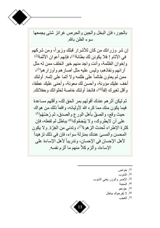 13
‫بالجو‬
‫يجمعها‬ ‫شتى‬ ‫غرائز‬ ‫والحرص‬ ‫والجبن‬ ‫البخل‬ ‫فإن‬ ،‫ر‬
‫باهلل‬ ‫الظن‬ ‫سوء‬
.
‫شركهم‬ ‫ومن‬ ،‫ح‬‫ا‬‫وزير‬ ‫قبلك‬ ‫لألشرار‬ ‫كان‬ ‫من‬ ‫وزرائك‬ ‫شر‬ ‫إن‬
‫اآلثام‬ ‫في‬
‫بطانة‬ ‫لك‬ ‫يكونن‬ ‫فال‬ !
(
1
)
َ‫ث‬‫األ‬ ‫أعوان‬ ‫فإنهم‬ ،
َ‫م‬
‫ة‬
(
2
)
‫مثل‬ ‫له‬ ‫ممن‬ ‫الخلف‬ ‫خير‬ ‫منهم‬ ‫واجد‬ ‫وأنت‬ ،‫الظلمة‬ ‫وإخوان‬
‫آصار‬ ‫مثل‬ ‫عليه‬ ‫وليس‬ ،‫ونفاذهم‬ ‫آرائهم‬
‫وأوزارهم‬ ‫هم‬
(
3
)
،
‫أولئك‬ .‫إثمه‬ ‫على‬ ‫آثما‬ ‫وّل‬ ‫ظلمه‬ ‫على‬ ‫ح‬‫ا‬‫ظالم‬ ‫يعاون‬ ‫لم‬ ‫ممن‬
،‫عطفا‬ ‫عليك‬ ‫وأحنى‬ ،‫معونة‬ ‫لك‬ ‫وأحسن‬ ،‫ميونة‬ ‫عليك‬ ‫أخف‬
‫ح‬‫ا‬‫إلف‬ ‫يرك‬ ‫ل‬ ‫وأقل‬
(
4
)
‫وحفالتك‬ ‫لخلواتك‬ ‫خاصة‬ ‫أولئك‬ ‫فاتخذ‬ ،
.
‫مساعدة‬ ‫وأقلهم‬ ،‫لك‬ ‫الحق‬ ‫بمر‬ ‫أقولهم‬ ‫عندك‬ ‫آثرهم‬ ‫ليكن‬ ‫ثم‬
‫هللا‬ ‫كره‬ ‫مما‬ ‫منك‬ ‫يكون‬ ‫فيما‬
‫هواك‬ ‫من‬ ‫ذلك‬ ‫ح‬‫ا‬‫واقع‬ ،‫ألوليائه‬
‫م‬‫ْه‬‫ر‬‫ر‬ ‫ثم‬ ،‫والصدق‬ ‫الورع‬ ‫بأهل‬ ْ‫والصق‬ ،‫وقع‬ ‫حيث‬
(
5
)
‫وك‬‫ح‬َ‫ج‬ْ‫ب‬َ‫ي‬ ‫وّل‬ ،‫ّليطروك‬ ‫أن‬ ‫على‬
(
6
)
‫فإن‬ ،‫تفعله‬ ‫لم‬ ‫بباطل‬
‫الزهوة‬ ‫حدث‬‫ت‬ ‫اإلطراء‬ ‫كثرة‬
(
7
)
‫يكون‬ ‫وّل‬ .‫ة‬َّ‫ر‬ِ ‫ال‬ ‫من‬ ‫وتدني‬ ،
‫ح‬‫ا‬‫تزهيد‬ ‫ذلك‬ ‫في‬ ‫فإن‬ ،‫سواء‬ ‫بمنزلة‬ ‫عندك‬ ‫والمسئ‬ ‫المحسن‬
‫في‬ ‫اإلحسان‬ ‫ألهل‬
‫على‬ ‫اإلساءة‬ ‫ألهل‬ ‫ح‬‫ا‬‫وتدريب‬ ،‫اإلحسان‬
‫نفسه‬ ‫ألزم‬ ‫ما‬ ‫منهم‬ ‫ح‬‫ال‬‫ك‬ ‫وألزم‬ ،‫اإلساءة‬
.
)
1
(
‫خواص‬ .
)
2
(
‫الانو‬ .
)
3
(
‫الانو‬ ‫ني‬ ‫ي‬ ‫والوار‬ ‫ااصر‬ .
)
4
(
‫المحبة‬ .
)
5
(
‫دهم‬ ‫أ‬‫عو‬ .
)
6
(
‫بباطع‬ ‫رحو‬ ُ‫ي‬ ‫ال‬ .
)
7
(
‫ج‬ُ ‫ال‬ .
 