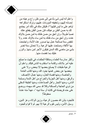 14
‫من‬ ‫برعيته‬ ‫راع‬ ‫ظن‬ ‫حسن‬ ‫إلى‬ ‫بأدعى‬ ‫شئ‬ ‫ليس‬ ‫أنه‬ ‫واعلم‬
‫استكراهه‬ ‫وترك‬ ،‫عليهم‬ ‫الميونات‬ ‫وتخفيفه‬ ،‫إليهم‬ ‫إحسانه‬
‫قبلهم‬ ‫ليس‬ ‫ما‬ ‫على‬ ‫إياهم‬
(
1
)
‫يجتمع‬ ‫أمر‬ ‫ذلك‬ ‫في‬ ‫منك‬ ‫فليكن‬ ،
‫فإن‬ ،‫برعيتك‬ ‫الظن‬ ‫حسن‬ ‫به‬ ‫لك‬
‫عنك‬ ‫يقطع‬ ‫الظن‬ ‫حسن‬
‫بالؤك‬ ‫حسن‬ ‫لمن‬ ‫به‬ ‫ظنك‬ ‫حسن‬ ‫من‬ ‫أحق‬ ‫وإن‬ ،‫ح‬‫ال‬‫طوي‬ ‫ح‬‫ا‬‫نصب‬
‫وّل‬ .‫عنده‬ ‫بالؤك‬ ‫ساء‬ ‫لمن‬ ‫به‬ ‫ظنك‬ ‫ساء‬ ‫من‬ ‫أحق‬ ‫وإن‬ ،‫عنده‬
‫واجتمعت‬ ،‫األمة‬ ‫هذه‬ ‫صدور‬ ‫بها‬ ‫عمل‬ ‫صالحة‬ ‫سنة‬ ‫تنقض‬
‫تضر‬ ‫سنة‬ ‫تحدثن‬ ‫وّل‬ .‫الرعية‬ ‫عليها‬ ‫وصلحت‬ ،‫األلفة‬ ‫بها‬
‫لمن‬ ‫األجر‬ ‫فيكون‬ ‫السنن‬ ‫تلك‬ ‫ماري‬ ‫من‬ ‫بشئ‬
‫والوزر‬ .‫سنها‬
‫منها‬ ‫نقضت‬ ‫بما‬ ‫عليك‬
.
‫ما‬ ‫تثبيت‬ ‫في‬ ،‫الحكماء‬ ‫ومنافثة‬ ‫العلماء‬ ‫مدارسة‬ ‫وأكثر‬
‫ص‬
‫ل‬
‫وا‬ .‫قبلك‬ ‫الناس‬ ‫به‬ ‫استقام‬ ‫ما‬ ‫وإقامة‬ ،‫بالدك‬ ‫أمر‬ ‫عليه‬
‫أن‬ ‫علم‬
‫غنى‬ ‫وّل‬ ،‫ببعض‬ ‫إّل‬ ‫بعضها‬ ‫يصل‬ ‫ّل‬ ‫طبقات‬ ‫الرعية‬
‫العامة‬ ‫كتاب‬ ‫ومنها‬ ،‫هللا‬ ‫جنود‬ ‫فمنها‬ .‫بعض‬ ‫عن‬ ‫ببعضها‬
‫ق‬ ‫ومنها‬ ،‫والخاصة‬
‫اّلنصاف‬ ‫عمال‬ ‫ومنها‬ ،‫العدل‬ ‫ضاة‬
‫ومسل‬ ‫الذمة‬ ‫أهل‬ ‫من‬ ‫والخراج‬ ‫الجزية‬ ‫أهل‬ ‫ومنها‬ ،‫والرفق‬
‫مة‬
‫ال‬ ‫الطبقة‬ ‫ومنها‬ ،‫الصناعات‬ ‫وأهل‬ ‫التجار‬ ‫ومنها‬ ،‫الناس‬
‫سفلى‬
‫وورع‬ ،‫سهمه‬ ‫هللا‬ ‫سمى‬ ‫قد‬ ‫وكال‬ ‫والمسكنة‬ ‫الحاجة‬ ‫ذوي‬ ‫من‬
‫نبيه‬ ‫سنة‬ ‫أو‬ ‫كتابه‬ ‫في‬ ‫فريضته‬ ‫حده‬ ‫على‬
’
‫ع‬ ‫منه‬ ‫ح‬‫ا‬‫عهد‬ ،
‫ندنا‬
‫ح‬‫ا‬‫محفوظ‬
!
،‫الدين‬ ‫وعز‬ ،‫الوّلة‬ ‫وزين‬ ،‫الرعية‬ ‫حصون‬ ‫هللا‬ ‫بإذن‬ ‫فالجنود‬
‫للجنود‬ ‫قوام‬ ‫ّل‬ ‫ثم‬ .‫بهم‬ ‫إّل‬ ‫الرعية‬ ‫تقوم‬ ‫وليس‬ ،‫األمن‬ ‫وسبل‬
)
1
(
‫عندهم‬ .
 