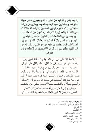 15
‫جهاد‬ ‫في‬ ‫به‬ ‫يقوون‬ ‫الذي‬ ‫الخراج‬ ‫من‬ ‫لهم‬ ‫هللا‬ ‫يخرج‬ ‫بما‬ ‫إّل‬
‫وراء‬ ‫من‬ ‫ويكون‬ ،‫يصلحهم‬ ‫فيما‬ ‫عليه‬ ‫ويعتمدون‬ ،‫عدوهم‬
‫حاجتهم‬
(
1
)
‫بال‬ ‫إّل‬ ‫الصنفين‬ ‫لهذين‬ ‫قوام‬ ‫ّل‬ ‫ثم‬ .
‫الثالث‬ ‫صنف‬
‫المعاقد‬ ‫من‬ ‫يحكمون‬ ‫لما‬ ‫والكتاب‬ ‫والعمال‬ ‫القضاة‬ ‫من‬
(
2
)
،
‫المنافع‬ ‫من‬ ‫ويجمعون‬
(
3
)
‫خواص‬ ‫من‬ ‫عليه‬ ‫وييتمنون‬ ،
‫وذوي‬ ‫بالتجار‬ ‫إّل‬ ‫ح‬‫ا‬‫جميع‬ ‫لهم‬ ‫قوام‬ ‫وّل‬ .‫وعوامها‬ ‫األمور‬
‫من‬ ‫ويقيمونه‬ ،‫مرافقهم‬ ‫من‬ ‫عليه‬ ‫يجتمعون‬ ‫فيما‬ ‫الصناعات‬
‫الترفق‬ ‫من‬ ‫ويكفونهم‬ ،‫أسواقهم‬
(
4
)
‫ّل‬ ‫ما‬ ‫بأيديهم‬
‫رفق‬ ‫ه‬ ‫يبل‬
‫غيرهم‬
.
‫يحق‬ ‫الذين‬ ‫والمسكنة‬ ‫الحاجة‬ ‫أهل‬ ‫من‬ ‫السفلى‬ ‫الطبقة‬ ‫ثم‬
‫رفدهم‬
(
5
)
‫الوالي‬ ‫على‬ ‫ولكل‬ ،‫سعة‬ ‫لكل‬ ‫هللا‬ ‫وفي‬ ،‫ومعونتهم‬
‫ما‬ ‫حقيقة‬ ‫من‬ ‫الوالي‬ ‫يخرج‬ ‫وليس‬ .‫يصلحه‬ ‫ما‬ ‫بقدر‬ ‫حق‬
‫وتوطين‬ ،‫باهلل‬ ‫واّلستعانة‬ ‫باّلهتمام‬ ‫إّل‬ ‫ذلك‬ ‫من‬ ‫هللا‬ ‫ألزمه‬
‫علي‬ ‫والصبر‬ ،‫الحق‬ ‫لزوم‬ ‫على‬ ‫نفسه‬
.‫ثقل‬ ‫أو‬ ‫عليه‬ ‫خف‬ ‫فيما‬ ‫ه‬
،‫وإلمامك‬ ‫ولرسوله‬ ‫هلل‬ ‫نفسك‬ ‫في‬ ‫أنصحهم‬ ‫جنودك‬ ‫من‬ ‫ا‬‫ل‬‫فو‬
‫ح‬‫ا‬‫جيب‬ ‫وأنقاهم‬
(
6
)
‫ح‬‫ا‬‫حلم‬ ‫وأفضلهم‬ ،
(
7
)
،‫ضب‬ ‫ال‬ ‫عن‬ ‫يبطئ‬ ‫ممن‬ ،
‫وينبو‬ ‫بالضعفاء‬ ‫ويرأف‬ ،‫العذر‬ ‫إلى‬ ‫ويستري‬
(
8
)
‫على‬
‫ثم‬ .‫الضعف‬ ‫به‬ ‫يقعد‬ ‫وّل‬ ‫العنف‬ ‫يثيره‬ ‫ّل‬ ‫وممن‬ .‫األقوياء‬
)
1
(
‫حاجاتهم‬ ‫ببع‬ ‫ويحيط‬ ‫رف‬ ‫ي‬ .
)
2
(
‫القضاة‬ ‫شان‬ ‫هو‬ ‫مما‬ ‫والشراء‬ ‫البيع‬ ‫في‬ ‫قود‬ ‫ال‬ .
)
3
(
‫المرافق‬.
)
4
(
‫أ‬‫س‬‫التب‬ .
)
5
(
‫مساعدتهم‬ .
‫وصلتهم‬
)
6
(
‫والقل‬ ‫الصدر‬ ‫طاهر‬ .
)
7
(
ً‫ال‬‫عق‬ ‫ني‬ ‫ي‬ ً‫ا‬‫حلم‬ .
)
8
(
‫عنهم‬ ‫يتجافى‬ .
 