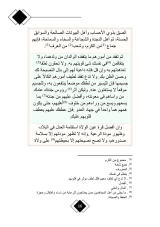 16
‫البيوت‬ ‫وأهل‬ ‫األحساب‬ ‫بذوي‬ ‫الصق‬
‫والسوابق‬ ‫الصالحة‬ ‫ات‬
‫فإنهم‬ ،‫والسماحة‬ ‫والسخاء‬ ‫والشجاعة‬ ‫النجدة‬ ‫أهل‬ ‫ثم‬ ،‫الحسنة‬
‫جماع‬
(
1
)
‫وشعب‬ ،‫الكرم‬ ‫من‬
(
2
)
‫العرف‬ ‫من‬
(
3
)
.
‫وّل‬ ،‫ولدهما‬ ‫من‬ ‫الوالدان‬ ‫يتفقده‬ ‫ما‬ ‫أمورهم‬ ‫من‬ ‫تفقد‬ ‫ثم‬
‫يتفاقمن‬
(
4
)
‫لطفا‬ ‫تحقرن‬ ‫وّل‬ .‫به‬ ‫قويتهم‬ ‫شئ‬ ‫نفسك‬ ‫في‬
(
5
)
‫لك‬ ‫النصيحة‬ ‫بذل‬ ‫إلى‬ ‫لهم‬ ‫داعية‬ ‫فإنه‬ ‫قل‬ ‫وإن‬ ‫به‬ ‫تعاهدتهم‬
‫على‬ ‫ح‬‫ّل‬‫اتكا‬ ‫أمورهم‬ ‫لطيف‬ ‫تفقد‬ ‫تدع‬ ‫وّل‬ .‫بك‬ ‫الظن‬ ‫وحسن‬
‫وللجسيم‬ ،‫به‬ ‫ينتفعون‬ ‫ح‬‫ا‬‫مورع‬ ‫لطفك‬ ‫من‬ ‫لليسير‬ ‫فإن‬ ‫جسيمها‬
‫آثر‬ ‫وليكن‬ .‫عنه‬ ‫نون‬ ‫يست‬ ‫ّل‬ ‫ح‬‫ا‬‫موقع‬
(
6
)
‫عندك‬ ‫جندك‬ ‫رؤوس‬
‫جدته‬ ‫من‬ ‫عليهم‬ ‫وأفضل‬ ،‫معونته‬ ‫في‬ ‫واساهم‬ ‫من‬
(
7
)
‫بما‬
‫خلوف‬ ‫من‬ ‫وراءهم‬ ‫من‬ ‫ويسع‬ ‫يسعهم‬
(
8
)
‫يكون‬ ‫حتى‬ ،‫أهليهم‬
‫العدو‬ ‫جهاد‬ ‫في‬ ‫ح‬‫ا‬‫واحد‬ ‫ح‬‫ا‬‫هم‬ ‫همهم‬
.
‫يعطف‬ ‫عليهم‬ ‫عطفك‬ ‫فإن‬
‫عليك‬ ‫قلوبهم‬
.
،‫البالد‬ ‫في‬ ‫العدل‬ ‫استقامة‬ ‫الوّلة‬ ‫عين‬ ‫قرة‬ ‫أفضل‬ ‫وإن‬
‫الرعية‬ ‫مودة‬ ‫وظهور‬
.
‫بسالمة‬ ‫إّل‬ ‫مودتهم‬ ‫تظهر‬ ‫ّل‬ ‫وإنه‬
‫بحيطتهم‬ ‫إّل‬ ‫نصيحتهم‬ ‫تص‬ ‫وّل‬ ،‫صدورهم‬
(
9
)
‫وّلة‬ ‫على‬
)
1
(
‫البرم‬ ‫من‬ ‫مجموع‬ .
)
2
(
‫بة‬ ُ‫ش‬ ‫جمع‬ .
)
3
(
‫روف‬ ‫الم‬ .
)
4
(
‫س‬ ‫ن‬ ‫في‬ ‫وم‬ ‫ي‬ .
)
5
(
‫للوبهم‬ ‫في‬ ‫ر‬ ‫يؤ‬ ‫لطف‬ ‫فبع‬ ‫هم‬ ‫م‬ ‫لطف‬ ‫أي‬ ‫تدع‬ ‫ال‬ .
)
6
(
‫أفضع‬ .
)
7
(
‫نى‬ ‫وال‬ ‫الماع‬ .
)
8
(
‫وعجاة‬ ‫اع‬ ‫وأط‬ ‫نساء‬ ‫من‬ ‫للرعاية‬ ‫يحتاجون‬ ‫ممن‬ ‫المجاهدين‬ ‫أهع‬ ‫من‬ ‫يبقى‬ ‫ما‬ .
)
9
(
.‫والصيانة‬ ‫و‬ ‫الح‬ .
 