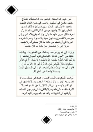 17
‫انقطاع‬ ‫استبطاء‬ ‫وترك‬ ،‫دولهم‬ ‫استثقال‬ ‫وقلة‬ ،‫أمورهم‬
،‫عليهم‬ ‫الثناء‬ ‫حسن‬ ‫في‬ ‫وواصل‬ ،‫آمالهم‬ ‫في‬ ‫فافس‬ .‫مدتهم‬
‫لحسن‬ ‫الذكر‬ ‫كثرة‬ ‫فإن‬ .‫منهم‬ ‫البالء‬ ‫ذوو‬ ‫أبلى‬ ‫ما‬ ‫وتعديد‬
‫الناكل‬ ‫وتحرض‬ ‫الشجاع‬ ‫تهز‬ ‫أفعالهم‬
(
1
)
‫هللا‬ ‫شاء‬ ‫إن‬
.
‫ثم‬
‫ا‬ ‫بالء‬ ‫تضيفن‬ ‫وّل‬ ،‫أبلى‬ ‫ما‬ ‫منهم‬ ‫امرئ‬ ‫لكل‬ ‫أعرف‬
‫إلى‬ ‫مرئ‬
‫شرف‬ ‫يدعونك‬ ‫وّل‬ ،‫بالئه‬ ‫غاية‬ ‫دون‬ ‫به‬ ‫تقصرن‬ ‫وّل‬ ،‫غيره‬
‫رعة‬ ‫وّل‬ ،‫ح‬‫ا‬‫ير‬ ‫ص‬ ‫كان‬ ‫ما‬ ‫بالئه‬ ‫من‬ ‫تعظم‬ ‫أن‬ ‫إلى‬ ‫امرئ‬
‫ح‬‫ا‬‫عظيم‬ ‫كان‬ ‫ما‬ ‫بالئه‬ ‫من‬ ‫ر‬ ‫تستص‬ ‫أن‬ ‫إلى‬ ‫امرئ‬
.
‫الخطوب‬ ‫من‬ ‫يضلعك‬ ‫ما‬ ‫ورسوله‬ ‫هللا‬ ‫إلى‬ ‫واردد‬
(
2
)
‫ويشتبه‬
{ :‫إرشادهم‬ ‫أحب‬ ‫لقوم‬ ‫تعالى‬ ‫هللا‬ ‫قال‬ ‫فقد‬ ‫األمور‬ ‫من‬ ‫عليك‬
ِ
‫ر‬ْ‫م‬َ‫أل‬‫ا‬ ‫ي‬ِ‫ل‬‫و‬‫أ‬ َ‫و‬ َ‫ل‬‫و‬‫س‬َّ‫الر‬ ‫وا‬‫يع‬ِ‫ط‬َ‫أ‬ َ‫و‬ َ َّ
‫َّللا‬ ‫وا‬‫يع‬ِ‫ط‬َ‫أ‬ ‫وا‬‫ن‬َ‫م‬‫آ‬ َ‫ِين‬‫ذ‬َّ‫ال‬ ‫ا‬َ‫ه‬ُّ‫ي‬َ‫أ‬ ‫ا‬َ‫ي‬
ِ‫ل‬‫و‬‫س‬َّ‫الر‬ َ‫و‬ ِ َّ
‫َّللا‬ ‫ى‬َ‫ل‬ِ‫إ‬ ‫ُّوه‬‫د‬‫ر‬َ‫ف‬ ٍ‫ء‬ْ‫َي‬‫ش‬ ‫ي‬ِ‫ف‬ ْ‫م‬‫ْت‬‫ع‬َ‫َاز‬‫ن‬َ‫ت‬ ْ‫ن‬ِ‫إ‬َ‫ف‬ ْ‫م‬‫ك‬ْ‫ن‬ِ‫م‬
..}
‫األخذ‬ ‫الرسول‬ ‫إلى‬ ‫والرد‬ ،‫كتابه‬ ‫بمحكم‬ ‫األخذ‬ ‫هللا‬ ‫إلى‬ ‫فالرد‬
‫المفرقة‬ ‫غير‬ ‫الجامعة‬ ‫بسنته‬
.
‫ّل‬ ‫ممن‬ ‫نفسك‬ ‫في‬ ‫رعيتك‬ ‫أفضل‬ ‫الناس‬ ‫بين‬ ‫للحكم‬ ‫اختر‬ ‫ثم‬
‫تمحكه‬ ‫وّل‬ ،‫األمور‬ ‫به‬ ‫تضيق‬
(
3
)
‫في‬ ‫يتماد‬ ‫وّل‬ ،‫الخصوم‬
‫الفئ‬ ‫من‬ ‫يحصر‬ ‫وّل‬ ،‫الزلة‬
(
4
)
‫وّل‬ ،‫عرفه‬ ‫إذا‬ ‫الحق‬ ‫إلى‬
،‫أقصاه‬ ‫دون‬ ‫فهم‬ ‫بأدنى‬ ‫يكتفي‬ ‫وّل‬ ،‫طمع‬ ‫على‬ ‫نفسه‬ ‫تشرف‬
‫تبرما‬ ‫وأقلهم‬ ،‫بالحجج‬ ‫وآخذهم‬ ،‫الشبهات‬ ‫في‬ ‫وأوقفهم‬
)
1
(
‫القاعد‬ .
)
2
(
‫قل‬ ‫وي‬ ‫علي‬ ‫يص‬ ‫ما‬ .
)
3
(
‫الخصومة‬ ‫في‬ ‫لجوج‬ .
)
4
(
‫للحق‬ ‫الرجوع‬ ‫عن‬ ‫الى‬ ‫يت‬ ‫ال‬ .
 