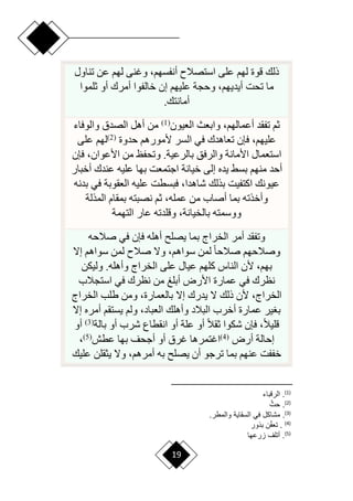 19
‫تناول‬ ‫عن‬ ‫لهم‬ ‫وغنى‬ ،‫أنفسهم‬ ‫استصالم‬ ‫على‬ ‫لهم‬ ‫قوة‬ ‫ذلك‬
‫تحت‬ ‫ما‬
‫ثلموا‬ ‫أو‬ ‫أمرك‬ ‫خالفوا‬ ‫إن‬ ‫عليهم‬ ‫وحجة‬ ،‫أيديهم‬
‫أمانتك‬
.
‫العيون‬ ‫وابعث‬ ،‫أعمالهم‬ ‫تفقد‬ ‫ثم‬
(
1
)
‫والوفاء‬ ‫الصدق‬ ‫أهل‬ ‫من‬
‫حدوة‬ ‫ألمورهم‬ ‫السر‬ ‫في‬ ‫تعاهدك‬ ‫فإن‬ ،‫عليهم‬
(
2
)
‫على‬ ‫لهم‬
‫فإن‬ ،‫األعوان‬ ‫من‬ ‫وتحفظ‬ .‫بالرعية‬ ‫والرفق‬ ‫األمانة‬ ‫استعمال‬
‫عند‬ ‫عليه‬ ‫بها‬ ‫اجتمعت‬ ‫خيانة‬ ‫إلى‬ ‫يده‬ ‫بسق‬ ‫منهم‬ ‫أحد‬
‫أخبار‬ ‫ك‬
‫بدنه‬ ‫في‬ ‫العقوبة‬ ‫عليه‬ ‫فبسطت‬ ،‫شاهدا‬ ‫بذلك‬ ‫اكتفيت‬ ‫عيونك‬
‫المذلة‬ ‫بمقام‬ ‫نصبته‬ ‫ثم‬ ،‫عمله‬ ‫من‬ ‫أصاب‬ ‫بما‬ ‫وأخذته‬
‫التهمة‬ ‫عار‬ ‫وقلدته‬ ،‫بالخيانة‬ ‫ووسمته‬
‫صالحه‬ ‫في‬ ‫فإن‬ ‫أهله‬ ‫يصل‬ ‫بما‬ ‫الخراج‬ ‫أمر‬ ‫وتفقد‬
‫إّل‬ ‫سواهم‬ ‫لمن‬ ‫صالم‬ ‫وّل‬ ،‫سواهم‬ ‫لمن‬ ‫ح‬‫ا‬‫صالح‬ ‫وصالحهم‬
‫كلهم‬ ‫الناس‬ ‫ألن‬ ،‫بهم‬
‫وليكن‬ .‫وأهله‬ ‫الخراج‬ ‫على‬ ‫عيال‬
‫استجالب‬ ‫في‬ ‫نظرك‬ ‫من‬ ‫أبلغ‬ ‫األرض‬ ‫عمارة‬ ‫في‬ ‫نظرك‬
‫الخراج‬ ‫طلب‬ ‫ومن‬ ،‫بالعمارة‬ ‫إّل‬ ‫يدرك‬ ‫ّل‬ ‫ذلك‬ ‫ألن‬ ،‫الخراج‬
‫إّل‬ ‫أمره‬ ‫يستقم‬ ‫ولم‬ ،‫العباد‬ ‫وأهلك‬ ‫البالد‬ ‫أخرب‬ ‫عمارة‬ ‫ير‬ ‫ب‬
‫بالة‬ ‫أو‬ ‫شرب‬ ‫انقطاع‬ ‫أو‬ ‫علة‬ ‫أو‬ ‫ح‬‫ال‬‫ثق‬ ‫شكوا‬ ‫فإن‬ ،‫ح‬‫ال‬‫قلي‬
(
3
)
‫أو‬
‫أرض‬ ‫إحالة‬
(
4
)
‫اغت‬
‫عطش‬ ‫بها‬ ‫أجحف‬ ‫أو‬ ‫غرق‬ ‫مرها‬
(
5
)
،
‫عليك‬ ‫يثقلن‬ ‫وّل‬ ،‫أمرهم‬ ‫به‬ ‫يصل‬ ‫أن‬ ‫ترجو‬ ‫بما‬ ‫عنهم‬ ‫خففت‬
)
1
(
‫الرلباء‬ .
)
2
(
‫أ‬‫حث‬ .
)
3
(
.
.‫والمطر‬ ‫السقاية‬ ‫في‬ ‫مشابع‬
)
4
(
‫باور‬ ‫ن‬‫أ‬ ‫ت‬ .
)
5
(
‫ارعها‬ ‫أتلف‬ .
 