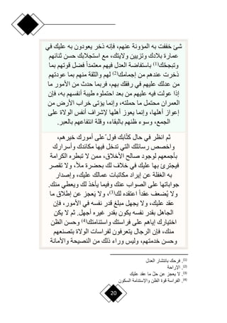 20
‫في‬ ‫عليك‬ ‫به‬ ‫يعودون‬ ‫ذخر‬ ‫فإنه‬ ،‫عنهم‬ ‫الميونة‬ ‫به‬ ‫خففت‬ ‫شئ‬
‫ثنائهم‬ ‫حسن‬ ‫استجالبك‬ ‫مع‬ ،‫وّليتك‬ ‫وتزيين‬ ‫بالدك‬ ‫عمارة‬
‫ا‬‫ح‬‫وتبج‬
‫ك‬
(
1
)
‫بما‬ ‫قوتهم‬ ‫فضل‬ ‫ح‬‫ا‬‫معتمد‬ ‫فيهم‬ ‫العدل‬ ‫باستفارة‬
‫إجمامك‬ ‫من‬ ‫عندهم‬ ‫ذخرت‬
(
2
)
‫عودتهم‬ ‫بما‬ ‫منهم‬ ‫والثقة‬ ‫لهم‬
‫ما‬ ‫األمور‬ ‫من‬ ‫حدث‬ ‫فربما‬ ،‫بهم‬ ‫رفقك‬ ‫في‬ ‫عليهم‬ ‫عدلك‬ ‫من‬
‫فإن‬ ،‫به‬ ‫أنفسهم‬ ‫طيبة‬ ‫احتملوه‬ ‫بعد‬ ‫من‬ ‫عليهم‬ ‫فيه‬ ‫عولت‬ ‫إذا‬
‫من‬ ‫األرض‬ ‫خراب‬ ‫ييتى‬ ‫وإنما‬ ،‫حملته‬ ‫ما‬ ‫محتمل‬ ‫العمران‬
‫على‬ ‫الوّلة‬ ‫أنفس‬ ‫إلشراف‬ ‫أهلها‬ ‫يعوز‬ ‫وإنما‬ ،‫أهلها‬ ‫إعواز‬
‫با‬ ‫ظنهم‬ ‫وسوء‬ ،‫الجمع‬
‫بالعبر‬ ‫انتفاعهم‬ ‫وقلة‬ ،‫لبقاء‬
.
‫ا‬‫ت‬‫ك‬ ‫حال‬ ‫في‬ ‫انظر‬ ‫ثم‬
‫ا‬ ‫فول‬ ‫ابك‬
،‫خيرهم‬ ‫أمورك‬ ‫على‬
‫وأسرارك‬ ‫مكائدك‬ ‫فيها‬ ‫تدخل‬ ‫التي‬ ‫رسائلك‬ ‫واخصص‬
‫الكرامة‬ ‫تبطره‬ ‫ّل‬ ‫ممن‬ ،‫األخالق‬ ‫صال‬ ‫لوجود‬ ‫بأجمعهم‬
‫تقصر‬ ‫وّل‬ ،‫مأل‬ ‫بحضرة‬ ‫لك‬ ‫خالف‬ ‫في‬ ‫عليك‬ ‫بها‬ ‫فيجترئ‬
،‫عليك‬ ‫عمالك‬ ‫مكاتبات‬ ‫إيراد‬ ‫عن‬ ‫فلة‬ ‫ال‬ ‫به‬
‫وإصدار‬
.‫منك‬ ‫ويعطي‬ ‫لك‬ ‫يأخذ‬ ‫وفيما‬ ‫عنك‬ ‫الصواب‬ ‫على‬ ‫جواباتها‬
‫لك‬ ‫اعتقده‬ ‫ح‬‫ا‬‫عقد‬ ‫ضعف‬‫ي‬ ‫وّل‬
(
3
)
‫ما‬ ‫إطالق‬ ‫عن‬ ‫عجز‬َ‫ي‬ ‫وّل‬ ،
‫فإن‬ ،‫األمور‬ ‫في‬ ‫نفسه‬ ‫قدر‬ ‫مبلغ‬ ‫يجهل‬ ‫وّل‬ ،‫عليك‬ ‫عقد‬
‫يكن‬ ‫ّل‬ ‫ثم‬ .‫أجهل‬ ‫غيره‬ ‫بقدر‬ ‫يكون‬ ‫نفسه‬ ‫بقدر‬ ‫الجاهل‬
‫واستنامتك‬ ‫فراستك‬ ‫على‬ ‫إياهم‬ ‫اختيارك‬
(
4
)
‫الظن‬ ‫وحسن‬
،‫منك‬
‫بتصنعهم‬ ‫الوّلة‬ ‫لفراسات‬ ‫يتعرفون‬ ‫الرجال‬ ‫فإن‬
‫واألمانة‬ ‫النصيحة‬ ‫من‬ ‫ذلك‬ ‫وراء‬ ‫وليس‬ ،‫خدمتهم‬ ‫وحسن‬
)
1
(
‫دع‬ ‫ال‬ ‫بانتشار‬ ‫فرح‬ .
)
2
(
‫ااراحة‬ .
)
3
(
‫علي‬ ‫عقد‬ ‫ما‬ ‫أ‬‫ع‬‫ح‬ ‫عن‬ ‫جا‬ ‫ي‬ ‫ال‬ .
)
4
(
‫السبون‬ ‫وااستنامة‬ ‫الون‬ ‫لوة‬ ‫راسة‬ ‫ال‬ .
 