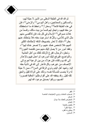 22
‫في‬ ‫هللا‬ ‫هللا‬ ‫ثم‬
،‫لهم‬ ‫حيلة‬ ‫ّل‬ ‫الذين‬ ‫من‬ ‫السفلى‬ ‫الطبقة‬
‫البيسى‬ ‫وأهل‬ ،‫والمحتاجين‬ ‫والمساكين‬
(
1
)
َ‫والز‬
‫منى‬
(
2
)
‫فإن‬ ،
‫ح‬‫ا‬‫قانع‬ ‫الطبقة‬ ‫هذه‬ ‫في‬
(
3
)
.‫ح‬‫ا‬‫ومعتر‬
(
4
)
‫استحفظك‬ ‫ما‬ ‫هلل‬ ‫واحفظ‬
‫من‬ ‫ح‬‫ا‬‫وقسم‬ ،‫مالك‬ ‫بيت‬ ‫من‬ ‫ح‬‫ا‬‫قسم‬ ‫لهم‬ ‫واجعل‬ ،‫فيهم‬ ‫حقه‬ ‫من‬
‫صوافي‬ ‫غالت‬
(
5
)
‫منهم‬ ‫لألقصى‬ ‫فإن‬ ،‫بلد‬ ‫كل‬ ‫في‬ ‫اإلسالم‬
‫عنهم‬ ‫لنك‬ ‫يش‬ ‫فال‬ ،‫حقه‬ ‫استرعيت‬ ‫قد‬ ٌّ‫ل‬‫وك‬ ،‫لألدنى‬ ‫الذي‬ ‫مثل‬
‫بطر‬
(
6
)
‫الكثير‬ ‫إلحكامك‬ ‫التافه‬ ‫بتضييعك‬ ‫تعذر‬ ‫ّل‬ ‫فإنك‬ ،
‫لهم‬ ‫خدك‬ ‫تصعر‬ ‫وّل‬ ،‫عنهم‬ ‫همك‬ ‫تشخص‬ ‫فال‬ ،‫المهم‬
(
7
)
،
‫العيون‬ ‫تقتحمه‬ ‫ممن‬ ‫منهم‬ ‫إليك‬ ‫يصل‬ ‫ّل‬ ‫من‬ ‫أمور‬ ‫وتفقد‬
(
8
)
،‫الرجال‬ ‫وتحقره‬
‫الخشية‬ ‫أهل‬ ‫من‬ ‫ثقتك‬ ‫ألولئك‬ ‫ففرغ‬
‫باإلعذار‬ ‫فيهم‬ ‫اعمل‬ ‫ثم‬ ،‫أمورهم‬ ‫إليك‬ ‫فليرفع‬ ،‫والتوارع‬
‫إلى‬ ‫أحوج‬ ‫الرعية‬ ‫بين‬ ‫من‬ ‫هيّلء‬ ‫فإن‬ ،‫تلقاه‬ ‫يوم‬ ‫هللا‬ ‫إلى‬
‫حقه‬ ‫تأدية‬ ‫في‬ ‫هللا‬ ‫إلى‬ ‫فأعذر‬ ‫وكل‬ ،‫غيرهم‬ ‫من‬ ‫اإلنصاف‬
‫السن‬ ‫في‬ ‫الرقة‬ ‫وذوي‬ ‫اليتم‬ ‫أهل‬ ‫وتعهد‬ .‫إليه‬
(
9
)
‫حيلة‬ ‫ّل‬ ‫ممن‬ ،
‫ل‬ ‫ينصب‬ ‫وّل‬ ‫له‬
‫والحق‬ ‫ثقيل‬ ‫الوّلة‬ ‫على‬ ‫وذلك‬ ،‫نفسه‬ ‫لمسألة‬
‫فصبروا‬ ‫العاقبة‬ ‫طلبوا‬ ‫أقوام‬ ‫على‬ ‫هللا‬ ‫يخففه‬ ‫وقد‬ .‫ثقيل‬ ‫كله‬
‫لهم‬ ‫هللا‬ ‫موعود‬ ‫بصدق‬ ‫ووثقوا‬ ،‫أنفسهم‬
.
)
1
(
‫قر‬ ‫ال‬ .
)
2
(
‫الخاصة‬ ‫ااحتياجا‬ ‫واوي‬ ‫اها‬ ‫ال‬ ‫اصحا‬ .
)
3
(
‫السائع‬ .
)
4
(
‫سؤاع‬ ‫بال‬ ‫طاء‬ ‫لل‬ ‫ض‬‫أ‬‫ر‬ ‫المت‬ .
)
5
(
‫نائم‬ ‫ال‬ .
)
6
(
‫مة‬ ‫بالن‬ ‫يان‬ ‫ط‬ .
)
7
(
ً‫ا‬‫أر‬‫ب‬‫تب‬ ‫تميل‬ .
)
8
(
‫قره‬ ‫ل‬ ‫يحتقرون‬ .
)
9
(
‫ون‬‫أ‬‫ن‬‫المس‬ .
 