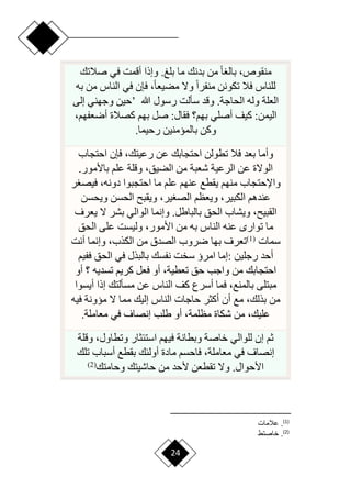 24
‫صالتك‬ ‫في‬ ‫أقمت‬ ‫وإذا‬ .‫بلغ‬ ‫ما‬ ‫بدنك‬ ‫من‬ ‫ح‬‫ا‬ ‫بال‬ ،‫منقوص‬
‫به‬ ‫من‬ ‫الناس‬ ‫في‬ ‫فإن‬ ،‫ح‬‫ا‬‫مضيع‬ ‫وّل‬ ‫ح‬‫ا‬‫منفر‬ ‫تكونن‬ ‫فال‬ ‫للناس‬
‫هللا‬ ‫رسول‬ ‫سألت‬ ‫وقد‬ .‫الحاجة‬ ‫وله‬ ‫العلة‬
’
‫إلى‬ ‫وجهني‬ ‫حين‬
،‫أرعفهم‬ ‫كصالة‬ ‫بهم‬ ‫صل‬ :‫فقال‬ ‫بهم؟‬ ‫أصلي‬ ‫كيف‬ :‫اليمن‬
‫رحيما‬ ‫بالميمنين‬ ‫وكن‬
.
‫ت‬ ‫فال‬ ‫بعد‬ ‫وأما‬
‫احتجاب‬ ‫فإن‬ ،‫رعيتك‬ ‫عن‬ ‫احتجابك‬ ‫طولن‬
.‫باألمور‬ ‫علم‬ ‫وقلة‬ ،‫الضيق‬ ‫من‬ ‫شعبة‬ ‫الرعية‬ ‫عن‬ ‫الوّلة‬
‫ر‬ ‫فيص‬ ،‫دونه‬ ‫احتجبوا‬ ‫ما‬ ‫علم‬ ‫عنهم‬ ‫يقطع‬ ‫منهم‬ ‫واإلحتجاب‬
‫ويحسن‬ ‫الحسن‬ ‫ويقب‬ ،‫ير‬ ‫الص‬ ‫ويعظم‬ ،‫الكبير‬ ‫عندهم‬
‫يعرف‬ ‫ّل‬ ‫بشر‬ ‫الوالي‬ ‫وإنما‬ .‫بالباطل‬ ‫الحق‬ ‫ويشاب‬ ، ‫القبي‬
‫به‬ ‫الناس‬ ‫عنه‬ ‫توار‬ ‫ما‬
‫الحق‬ ‫على‬ ‫وليست‬ ،‫األمور‬ ‫من‬
‫سمات‬
(
1
)
‫أنت‬ ‫وإنما‬ ،‫الكذب‬ ‫من‬ ‫الصدق‬ ‫رروب‬ ‫بها‬ ‫تعرف‬
‫رجلين‬ ‫أحد‬
:
‫ففيم‬ ‫الحق‬ ‫في‬ ‫بالبذل‬ ‫نفسك‬ ‫سخت‬ ‫امرؤ‬ ‫إما‬
‫أو‬ ‫؟‬ ‫تسديه‬ ‫كريم‬ ‫فعل‬ ‫أو‬ ،‫تعطية‬ ‫حق‬ ‫واجب‬ ‫من‬ ‫احتجابك‬
‫أيسوا‬ ‫إذا‬ ‫مسألتك‬ ‫عن‬ ‫الناس‬ ‫كف‬ ‫أسرع‬ ‫فما‬ ،‫بالمنع‬ ‫مبتلى‬
‫الناس‬ ‫حاجات‬ ‫أكثر‬ ‫أن‬ ‫مع‬ ،‫بذلك‬ ‫من‬
‫فيه‬ ‫ميونة‬ ‫ّل‬ ‫مما‬ ‫إليك‬
‫معاملة‬ ‫في‬ ‫إنصاف‬ ‫طلب‬ ‫أو‬ ،‫مظلمة‬ ‫شكاة‬ ‫من‬ ،‫عليك‬
.
‫وقلة‬ ،‫وتطاول‬ ‫استئثار‬ ‫فيهم‬ ‫وبطانة‬ ‫خاصة‬ ‫للوالي‬ ‫إن‬ ‫ثم‬
‫تلك‬ ‫أسباب‬ ‫بقطع‬ ‫أولئك‬ ‫مادة‬ ‫فاحسم‬ ،‫معاملة‬ ‫في‬ ‫إنصاف‬
‫وحامتك‬ ‫حاشيتك‬ ‫من‬ ‫ألحد‬ ‫تقطعن‬ ‫وّل‬ .‫األحوال‬
(
2
)
)
1
(
‫عالما‬ .
)
2
(
‫خاصتط‬ .
 
