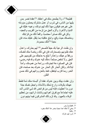 25
‫قطيعة‬
(
1
)
‫اعتقاد‬ ‫في‬ ‫منك‬ ‫يطمعن‬ ‫وّل‬ ،
(
2
)
‫بمن‬ ‫تضر‬ ‫عقدة‬
‫ميونته‬ ‫يحملون‬ ‫مشترك‬ ‫عمل‬ ‫أو‬ ‫شرب‬ ‫في‬ ،‫الناس‬ ‫من‬ ‫يليها‬
‫في‬ ‫عليك‬ ‫وعيبه‬ ،‫دونك‬ ‫لهم‬ ‫ذلك‬ ‫مهنأ‬ ‫فيكون‬ ،‫غيرهم‬ ‫على‬
،‫والبعيد‬ ‫القريب‬ ‫من‬ ‫لزمه‬ ‫من‬ ‫الحق‬ ‫وألزم‬ .‫واآلخرة‬ ‫الدنيا‬
‫قرابتك‬ ‫من‬ ‫ذلك‬ ‫ح‬‫ا‬‫واقع‬ ،‫ح‬‫ا‬‫محتسب‬ ‫ح‬‫ا‬‫صابر‬ ‫ذلك‬ ‫في‬ ‫وكن‬
‫علي‬ ‫يثقل‬ ‫بما‬ ‫عاقبته‬ ‫وابتغ‬ ،‫وقع‬ ‫حيث‬ ‫وخاصتك‬
‫فإن‬ ،‫منه‬ ‫ك‬
‫بة‬ ‫م‬
(
3
)
‫محمودة‬ ‫ذلك‬
.
‫فأصحر‬ ‫ح‬‫ا‬‫حيف‬ ‫بك‬ ‫الرعية‬ ‫ظنت‬ ‫وإن‬
(
4
)
‫واعدل‬ ،‫بعذرك‬ ‫لهم‬
،‫لنفسك‬ ‫منك‬ ‫ريارة‬ ‫ذلك‬ ‫في‬ ‫فإن‬ ،‫بإصحارك‬ ‫ظنونهم‬ ‫عنك‬
‫على‬ ‫تقويمهم‬ ‫من‬ ‫حاجتك‬ ‫به‬ ‫تبلغ‬ ‫ح‬‫ا‬‫وإعذار‬ ،‫برعيتك‬ ‫ح‬‫ا‬‫ورفق‬
،‫ررى‬ ‫فيه‬ ‫وهلل‬ ‫عدوك‬ ‫إليه‬ ‫دعاك‬ ‫ح‬‫ا‬‫صلح‬ ‫تدفعن‬ ‫وّل‬ .‫الحق‬
‫ح‬‫ا‬‫وأمن‬ ،‫همومك‬ ‫من‬ ‫وراحة‬ ،‫لجنودك‬ ‫دعة‬ ‫الصل‬ ‫في‬ ‫فإن‬
‫بع‬ ‫عدوك‬ ‫من‬ ‫الحذر‬ ‫كل‬ ‫الحذر‬ ‫ولكن‬ .‫لبالدك‬
‫فإن‬ ،‫صلحه‬ ‫د‬
‫حسن‬ ‫ذلك‬ ‫في‬ ‫واتهم‬ ‫بالحزم‬ ‫فخذ‬ ،‫فل‬ ‫ليت‬ ‫قارب‬ ‫ربما‬ ‫العدو‬
‫الظن‬
.
ْ‫ق‬‫فح‬ ‫ذمة‬ ‫منك‬ ‫ألبسته‬ ‫أو‬ ‫عقدة‬ ‫عدوك‬ ‫وبين‬ ‫بينك‬ ‫عقدت‬ ‫وإن‬
‫جنة‬ ‫نفسك‬ ‫واجعل‬ ،‫باألمانة‬ ‫ذمتك‬ ‫وارع‬ ،‫بالوفاء‬ ‫عهدك‬
‫أشد‬ ‫الناس‬ ‫شئ‬ ‫هللا‬ ‫فرائض‬ ‫من‬ ‫ليس‬ ‫فإنه‬ ،‫أعطيت‬ ‫ما‬ ‫دون‬
‫وتش‬ ‫أهوائهم‬ ‫تفرق‬ ‫مع‬ ‫ح‬‫ا‬‫اجتماع‬ ‫عليه‬
‫تعظيم‬ ‫من‬ ،‫آرائهم‬ ‫تت‬
‫دون‬ ‫بينهم‬ ‫فيما‬ ‫المشركون‬ ‫ذلك‬ ‫لزم‬ ‫وقد‬ .‫بالعهود‬ ‫الوفاء‬
)
1
(
‫أرض‬ ‫التطاع‬ .
)
2
(
‫يره‬ ‫ب‬ ‫المل‬ ‫هاا‬ ‫يضر‬ ‫بحيث‬ ‫احدا‬ ‫تمل‬ ‫ال‬ ‫ني‬ ‫ي‬ .
)
3
(
‫عالبة‬ .
)
4
(
‫عار‬ ‫لهم‬ ‫أبرا‬ .
 