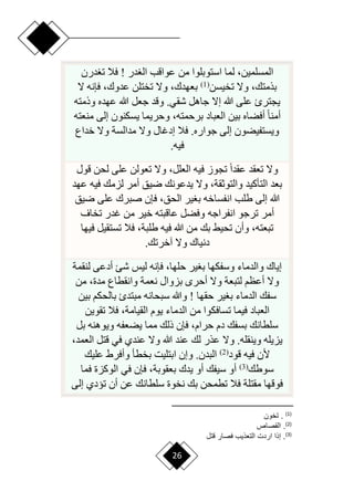 26
‫در‬ ‫ال‬ ‫عواقب‬ ‫من‬ ‫استوبلوا‬ ‫لما‬ ،‫المسلمين‬
‫درن‬ ‫ت‬ ‫فال‬ !
‫تخيسن‬ ‫وّل‬ ،‫بذمتك‬
(
1
)
‫ّل‬ ‫فإنه‬ ،‫عدوك‬ ‫تختلن‬ ‫وّل‬ ،‫بعهدك‬
‫وذمته‬ ‫عهده‬ ‫هللا‬ ‫جعل‬ ‫وقد‬ .‫شقي‬ ‫جاهل‬ ‫إّل‬ ‫هللا‬ ‫على‬ ‫يجترئ‬
،‫برحمته‬ ‫العباد‬ ‫بين‬ ‫أفضاه‬ ‫ح‬‫ا‬‫أمن‬
‫منعته‬ ‫إلى‬ ‫يسكنون‬ ‫وحريما‬
‫خداع‬ ‫وّل‬ ‫مدالسة‬ ‫وّل‬ ‫إدغال‬ ‫فال‬ .‫جواره‬ ‫إلى‬ ‫ويستفيضون‬
‫فيه‬
.
‫ق‬ ‫لحن‬ ‫على‬ ‫تعولن‬ ‫وّل‬ ،‫العلل‬ ‫فيه‬ ‫تجوز‬ ‫ح‬‫ا‬‫عقد‬ ‫تعقد‬ ‫وّل‬
‫ول‬
‫فيه‬ ‫لزمك‬ ‫أمر‬ ‫ريق‬ ‫يدعونك‬ ‫وّل‬ ،‫والتوثقة‬ ‫التأكيد‬ ‫بعد‬
‫ع‬
‫هد‬
‫ريق‬ ‫على‬ ‫صبرك‬ ‫فإن‬ ،‫الحق‬ ‫ير‬ ‫ب‬ ‫انفساخه‬ ‫طلب‬ ‫إلى‬ ‫هللا‬
‫انفراجه‬ ‫ترجو‬ ‫أمر‬
‫تخاف‬ ‫غدر‬ ‫من‬ ‫خير‬ ‫عاقبته‬ ‫وفضل‬
‫في‬ ‫تستقيل‬ ‫فال‬ ،‫طلبة‬ ‫فيه‬ ‫هللا‬ ‫من‬ ‫بك‬ ‫تحيق‬ ‫وأن‬ ،‫تبعته‬
‫ها‬
‫آخرتك‬ ‫وّل‬ ‫دنياك‬
.
‫لنقمة‬ ‫أدعى‬ ‫شئ‬ ‫ليس‬ ‫فإنه‬ ،‫حلها‬ ‫ير‬ ‫ب‬ ‫وسفكها‬ ‫والدماء‬ ‫إياك‬
‫من‬ ،‫مدة‬ ‫وانقطاع‬ ‫نعمة‬ ‫بزوال‬ ‫أحر‬ ‫وّل‬ ‫لتبعة‬ ‫أعظم‬ ‫وّل‬
‫حقها‬ ‫ير‬ ‫ب‬ ‫الدماء‬ ‫سفك‬
‫بين‬ ‫بالحكم‬ ‫مبتدئ‬ ‫سبحانه‬ ‫وهللا‬ !
‫تقوين‬ ‫فال‬ ،‫القيامة‬ ‫يوم‬ ‫الدماء‬ ‫من‬ ‫تسافكوا‬ ‫فيما‬ ‫العباد‬
‫بل‬ ‫ويوهنه‬ ‫يضعفه‬ ‫مما‬ ‫ذلك‬ ‫فإن‬ ،‫حرام‬ ‫دم‬ ‫بسفك‬ ‫سلطانك‬
،‫العمد‬ ‫قتل‬ ‫في‬ ‫عندي‬ ‫وّل‬ ‫هللا‬ ‫عند‬ ‫لك‬ ‫عذر‬ ‫وّل‬ .‫وينقله‬ ‫يزيله‬
‫قود‬ ‫فيه‬ ‫ألن‬
(
2
)
‫عليك‬ ‫وأفرط‬ ‫بخطأ‬ ‫ابتليت‬ ‫وإن‬ .‫البدن‬
‫سوطك‬
(
3
)
‫فم‬ ‫الوكزة‬ ‫في‬ ‫فإن‬ ،‫بعقوبة‬ ‫يدك‬ ‫أو‬ ‫سيفك‬ ‫أو‬
‫ا‬
‫إلى‬ ‫تيدي‬ ‫أن‬ ‫عن‬ ‫سلطانك‬ ‫نخوة‬ ‫بك‬ ‫تطمحن‬ ‫فال‬ ‫مقتلة‬ ‫فوقها‬
)
1
(
‫تخون‬ .
)
2
(
‫القصاص‬ .
)
3
(
‫لتع‬ ‫فصار‬ ‫اي‬ ‫الت‬ ‫ارد‬ ‫إاا‬ .
 