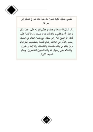28
‫إلى‬ ‫نفسك‬ ‫تسرع‬ ‫عند‬ ‫علة‬ ‫لك‬ ‫تكون‬ ‫لكيال‬ ،‫عليك‬ ‫لنفسي‬
‫هواها‬.
‫كل‬ ‫إعطاء‬ ‫على‬ ‫قدرته‬ ‫وعظيم‬ ‫رحمته‬ ‫بسعة‬ ‫هللا‬ ‫أسأل‬ ‫وأنا‬
‫وإياك‬ ‫يوفقني‬ ‫أن‬ ،‫رغبة‬
‫على‬ ‫اإلقامة‬ ‫من‬ ،‫رراه‬ ‫فيه‬ ‫لما‬
‫العب‬ ‫في‬ ‫الثناء‬ ‫حسن‬ ‫مع‬ ،‫خلقه‬ ‫وإلى‬ ‫إليه‬ ‫الوار‬ ‫العذر‬
،‫اد‬
‫الكرامة‬ ‫وتضعيف‬ ‫النعمة‬ ‫وتمام‬ ،‫البالد‬ ‫في‬ ‫األثر‬ ‫وجميل‬
،
‫راغبو‬ ‫إليه‬ ‫وإنا‬ ،‫والشهادة‬ ‫بالسعادة‬ ‫ولك‬ ‫لي‬ ‫يختم‬ ‫وأن‬
.‫ن‬
‫وسلم‬ ،‫الطاهرين‬ ‫الطيبين‬ ‫وآله‬ ‫هللا‬ ‫رسول‬ ‫على‬ ‫والسالم‬
‫كثيرا‬ ‫ح‬‫ا‬‫تسليم‬
.
 